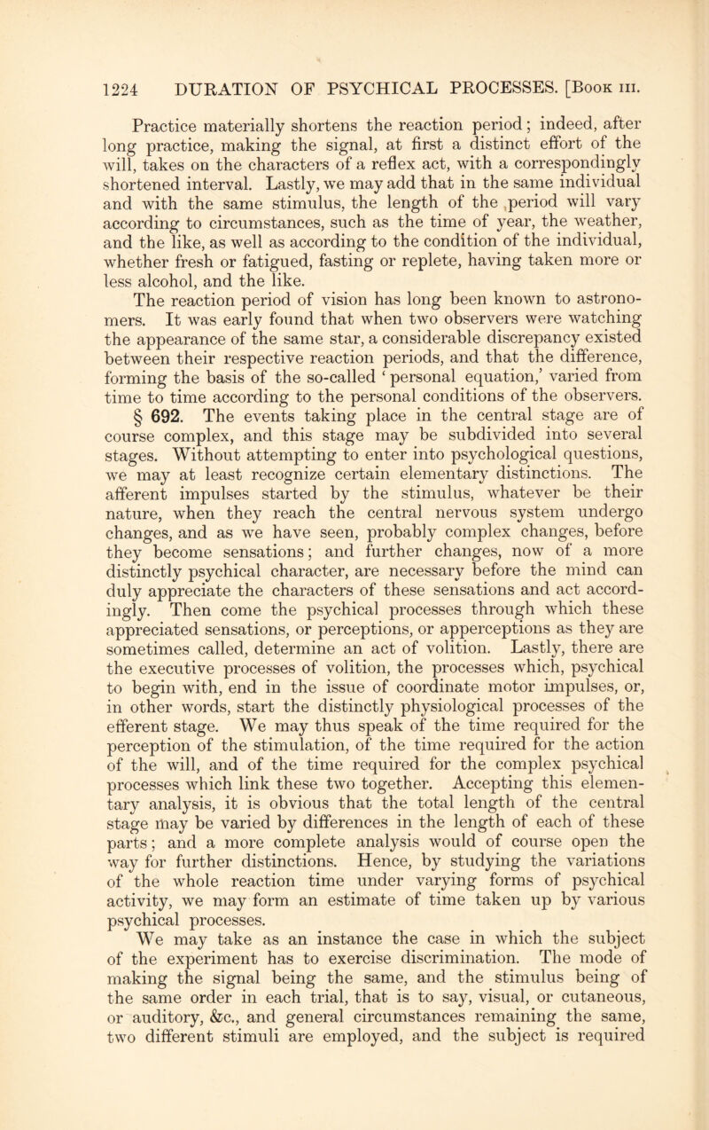 Practice materially shortens the reaction period; indeed, after long practice, making the signal, at first a distinct effort of the will, takes on the characters of a reflex act, with a correspondingly shortened interval. Lastly, we may add that in the same individual and with the same stimulus, the length of the period will vary according to circumstances, such as the time of year, the weather, and the like, as well as according to the condition of the individual, whether fresh or fatigued, fasting or replete, having taken more or less alcohol, and the like. The reaction period of vision has long been known to astrono¬ mers. It was early found that when two observers were watching the appearance of the same star, a considerable discrepancy existed between their respective reaction periods, and that the difference, forming the basis of the so-called ‘ personal equation,’ varied from time to time according to the personal conditions of the observers. § 692. The events taking place in the central stage are of course complex, and this stage may be subdivided into several stages. Without attempting to enter into psychological questions, we may at least recognize certain elementary distinctions. The afferent impulses started by the stimulus, whatever be their nature, when they reach the central nervous system undergo changes, and as we have seen, probably complex changes, before they become sensations; and further changes, now of a more distinctly psychical character, are necessary before the mind can duly appreciate the characters of these sensations and act accord¬ ingly. Then come the psychical processes through which these appreciated sensations, or perceptions, or apperceptions as they are sometimes called, determine an act of volition. Lastly, there are the executive processes of volition, the processes which, psychical to begin with, end in the issue of coordinate motor impulses, or, in other words, start the distinctly physiological processes of the efferent stage. We may thus speak of the time required for the perception of the stimulation, of the time required for the action of the will, and of the time required for the complex psychical processes which link these two together. Accepting this elemen¬ tary analysis, it is obvious that the total length of the central stage may be varied by differences in the length of each of these parts; and a more complete analysis would of course open the way for further distinctions. Hence, by studying the variations of the whole reaction time under varying forms of psychical activity, we may form an estimate of time taken up by various psychical processes. We may take as an instance the case in which the subject of the experiment has to exercise discrimination. The mode of making the signal being the same, and the stimulus being of the same order in each trial, that is to say, visual, or cutaneous, or auditory, &c., and general circumstances remaining the same, two different stimuli are employed, and the subject is required