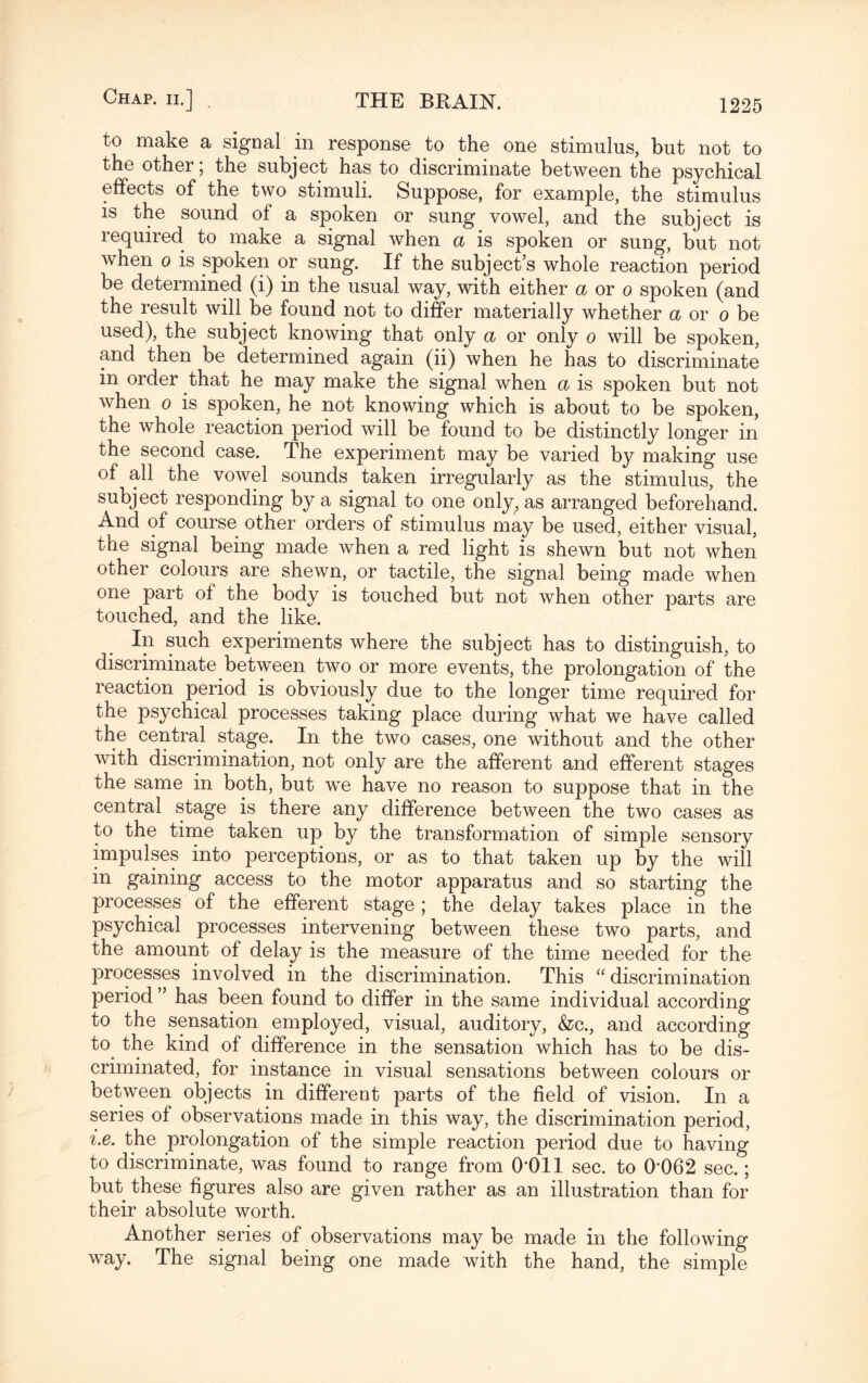 to make a signal in response to the one stimulus, but not to the other, the subject has to discriminate between the psychical effects of the two stimuli. Suppose, for example, the stimulus is the sound of a spoken or sung vowel, and the subject is required to make a signal when a is spoken or sung, but not when o is spoken or sung. If the subject’s whole reaction period be determined (i) in the usual way, with either a or o spoken (and the result will be found not to differ materially whether a or o be used), the subject knowing that only a or only o will be spoken, and then be determined again (ii) when he has to discriminate in order that he may make the signal when a is spoken but not when o is spoken, he not knowing which is about to be spoken, the whole reaction period will be found to be distinctly longer in the second case. The experiment may be varied by making use of all the vowel sounds taken irregularly as the stimulus, the subject responding by a signal to one only, as arranged beforehand. And of course other orders of stimulus may be used, either visual, the signal being made when a red light is shewn but not when other colours are shewn, or tactile, the signal being made when one part of the body is touched but not when other parts are touched, and the like. In such experiments where the subject has to distinguish, to discriminate between two or more events, the prolongation of the reaction period is obviously due to the longer time required for the psychical processes taking place during what we have called the central stage. In the two cases, one without and the other with discrimination, not only are the afferent and efferent stages the same in both, but we have no reason to suppose that in the central stage is there any difference between the two cases as to the time taken up by the transformation of simple sensory impulses into perceptions, or as to that taken up by the will in gaining access to the motor apparatus and so starting the processes of the efferent stage; the delay takes place in the psychical processes intervening between these two parts, and the amount of delay is the measure of the time needed for the processes involved in the discrimination. This “discrimination period ” has been found to differ in the same individual according to the sensation employed, visual, auditory, &c., and according to the kind of difference in the sensation which has to be dis¬ criminated, for instance in visual sensations between colours or between objects in different parts of the field of vision. In a series of observations made in this way, the discrimination period, i.e. the prolongation of the simple reaction period due to having to discriminate, was found to range from O'Oll sec. to 0’062 sec.; but these figures also are given rather as an illustration than for their absolute worth. Another series of observations may be made in the following way. The signal being one made with the hand, the simple