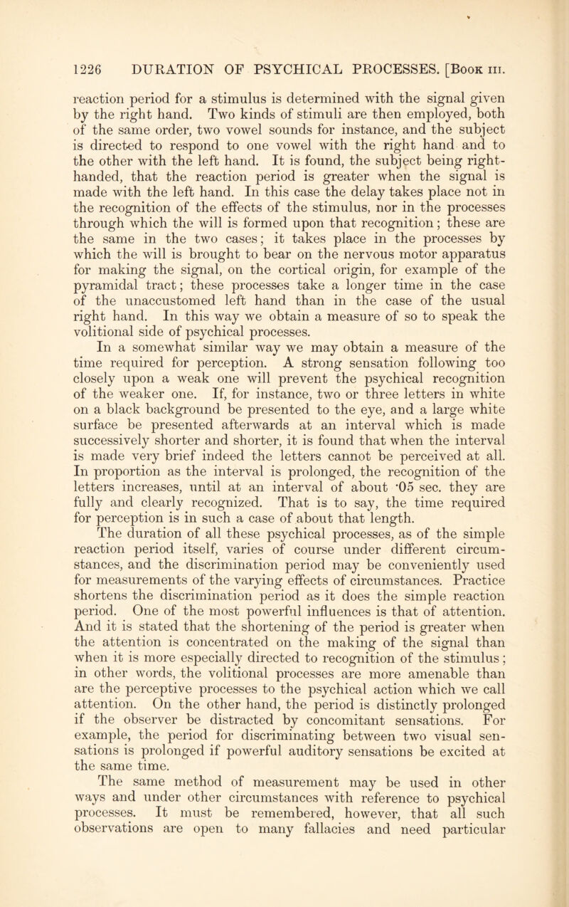 reaction period for a stimulus is determined with the signal given by the right hand. Two kinds of stimuli are then employed, both of the same order, two vowel sounds for instance, and the subject is directed to respond to one vowel with the right hand and to the other with the left hand. It is found, the subject being right- handed, that the reaction period is greater when the signal is made with the left hand. In this case the delay takes place not in the recognition of the effects of the stimulus, nor in the processes through which the will is formed upon that recognition; these are the same in the two cases; it takes place in the processes by which the will is brought to bear on the nervous motor apparatus for making the signal, on the cortical origin, for example of the pyramidal tract; these processes take a longer time in the case of the unaccustomed left hand than in the case of the usual right hand. In this way we obtain a measure of so to speak the volitional side of psychical processes. In a somewhat similar way we may obtain a measure of the time required for perception. A strong sensation following too closely upon a weak one will prevent the psychical recognition of the weaker one. If, for instance, two or three letters in white on a black background be presented to the eye, and a large white surface be presented afterwards at an interval which is made successively shorter and shorter, it is found that when the interval is made very brief indeed the letters cannot be perceived at all. In proportion as the interval is prolonged, the recognition of the letters increases, until at an interval of about 05 sec. they are fully and clearly recognized. That is to say, the time required for perception is in such a case of about that length. The duration of all these psychical processes, as of the simple reaction period itself, varies of course under different circum¬ stances, and the discrimination period rna}^ be conveniently used for measurements of the varying effects of circumstances. Practice shortens the discrimination period as it does the simple reaction period. One of the most powerful influences is that of attention. And it is stated that the shortening of the period is greater when the attention is concentrated on the making of the signal than when it is more especially directed to recognition of the stimulus; in other words, the volitional processes are more amenable than are the perceptive processes to the psychical action which we call attention. On the other hand, the period is distinctly prolonged if the observer be distracted by concomitant sensations. For example, the period for discriminating between two visual sen¬ sations is prolonged if powerful auditory sensations be excited at the same time. The same method of measurement may be used in other ways and under other circumstances with reference to psychical processes. It must be remembered, however, that all such observations are open to many fallacies and need particular