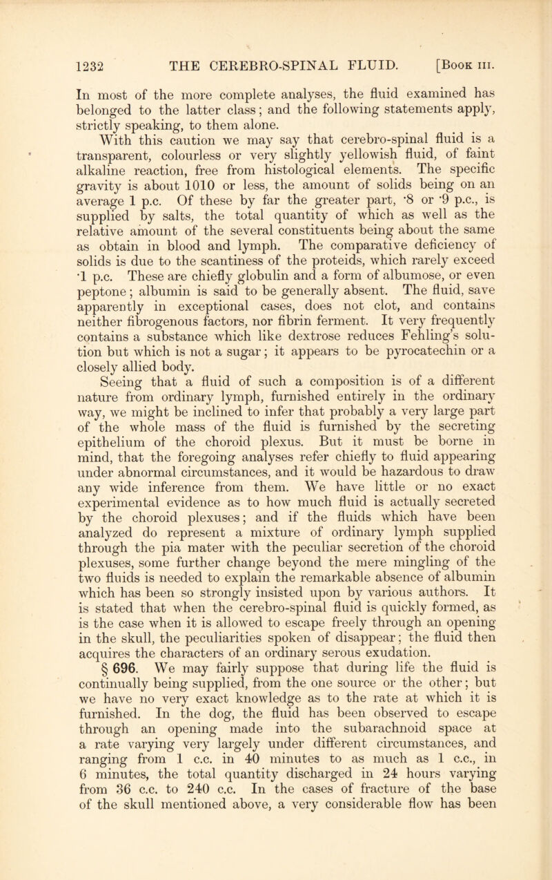 In most of the more complete analyses, the fluid examined has belonged to the latter class; and the following statements apply, strictly speaking, to them alone. With this caution we may say that cerebro-spinal fluid is a transparent, colourless or very slightly yellowish fluid, of faint alkaline reaction, free from histological elements. The specific gravity is about 1010 or less, the amount of solids being on an average 1 p.c. Of these by far the greater part, *8 or *9 p.c., is supplied by salts, the total quantity of which as well as the relative amount of the several constituents being about the same as obtain in blood and lymph. The comparative deficiency of solids is due to the scantiness of the proteids, which rarely exceed T p.c. These are chiefly globulin and a form of albumose, or even peptone; albumin is said to be generally absent. The fluid, save apparently in exceptional cases, does not clot, and contains neither fibrogenous factors, nor fibrin ferment. It very frequently contains a substance which like dextrose reduces Fehling’s solu¬ tion but which is not a sugar; it appears to be pyrocatechin or a closely allied body. Seeing that a fluid of such a composition is of a different nature from ordinary lymph, furnished entirely in the ordinary way, we might be inclined to infer that probably a very large part of the whole mass of the fluid is furnished by the secreting epithelium of the choroid plexus. But it must be borne in mind, that the foregoing analyses refer chiefly to fluid appearing under abnormal circumstances, and it would be hazardous to draw any wide inference from them. We have little or no exact experimental evidence as to how much fluid is actually secreted by the choroid plexuses; and if the fluids which have been analyzed do represent a mixture of ordinary lymph supplied through the pia mater with the peculiar secretion of the choroid plexuses, some further change beyond the mere mingling of the two fluids is needed to explain the remarkable absence of albumin which has been so strongly insisted upon by various authors. It is stated that when the cerebro-spinal fluid is quickly formed, as is the case when it is allowed to escape freely through an opening- in the skull, the peculiarities spoken of disappear; the fluid then acquires the characters of an ordinary serous exudation. § 696. We may fairly suppose that during life the fluid is continually being supplied, from the one source or the other; but we have no very exact knowledge as to the rate at which it is furnished. In the dog, the fluid has been observed to escape through an opening made into the subarachnoid space at a rate varying very largely under different circumstances, and ranging from 1 c.c. in 40 minutes to as much as 1 c.c., in 6 minutes, the total quantity discharged in 24 hours varying from 36 c.c. to 240 c.c. In the cases of fracture of the base of the skull mentioned above, a very considerable flow has been