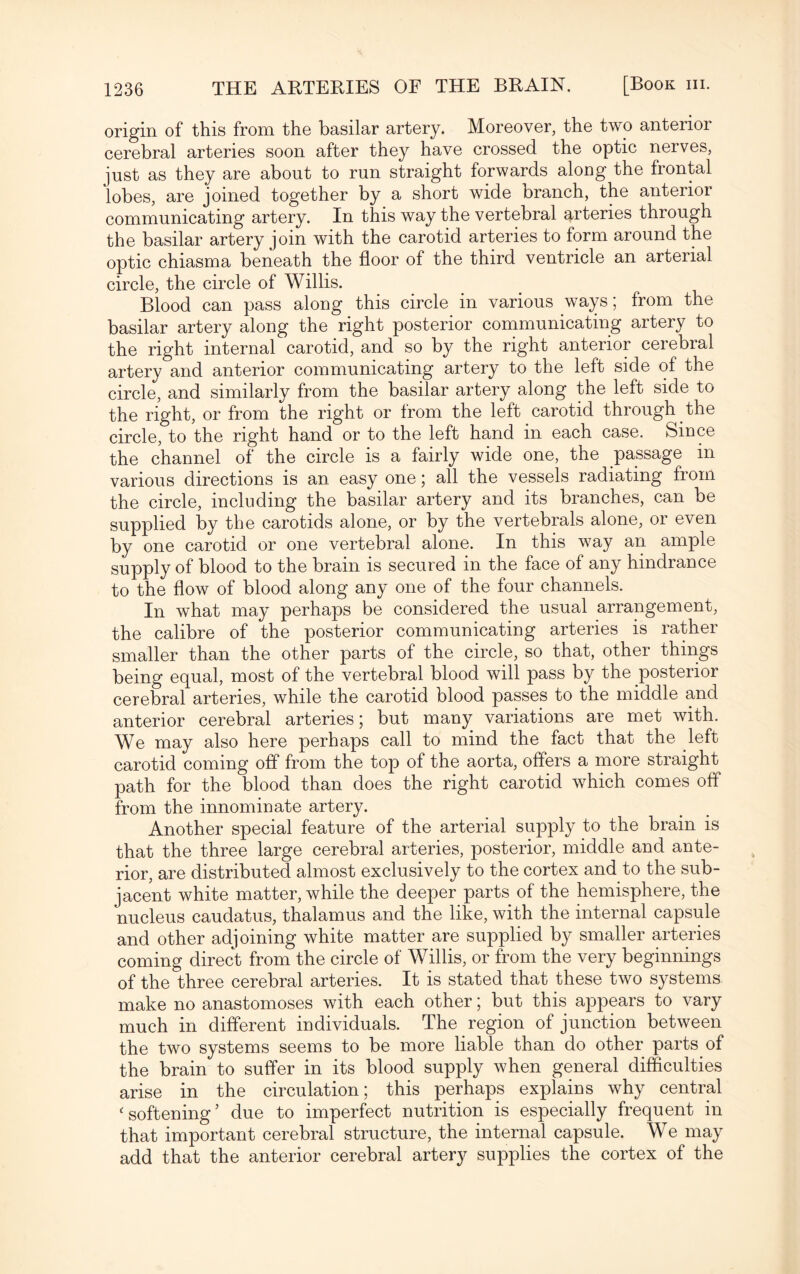 origin of this from the basilar artery. Moreover, the two anterior cerebral arteries soon after they have crossed the optic nerves, just as they are about to run straight forwards along the frontal lobes, are joined together by a short wide branch, the anterior communicating artery. In this way the vertebral arteries through the basilar artery join with the carotid arteries to form around the optic chiasma beneath the floor of the third ventricle an arterial circle, the circle of Willis. Blood can pass along this circle in various ways; from the basilar artery along the right posterior communicating artery to the right internal carotid, and so by the right anterior cerebial artery and anterior communicating artery to the left side of the circle, and similarly from the basilar artery along the left side to the right, or from the right or from the left carotid through the circle, to the right hand or to the left hand in each case. Since the channel of the circle is a fairly wide one, the passage in various directions is an easy one; all the vessels radiating from the circle, including the basilar artery and its branches, can be supplied by the carotids alone, or by the vertebrals alone, or even by one carotid or one vertebral alone. In this way an ample supply of blood to the brain is secured in the face of any hindrance to the flow of blood along any one of the four channels. In what may perhaps be considered the usual arrangement, the calibre of the posterior communicating arteries is rather smaller than the other parts of the circle, so that, other things being equal, most of the vertebral blood will pass by the posterior cerebral arteries, while the carotid blood passes to the middle and anterior cerebral arteries; but many variations are met with. We may also here perhaps call to mind the fact that the left carotid coming off from the top of the aorta, offers a more straight path for the blood than does the right carotid which comes off from the innominate artery. Another special feature of the arterial supply to the brain is that the three large cerebral arteries, posterior, middle and ante¬ rior, are distributed almost exclusively to the cortex and to the sub¬ jacent white matter, while the deeper parts of the hemisphere, the nucleus caudatus, thalamus and the like, with the internal capsule and other adjoining white matter are supplied by smaller arteries coming direct from the circle of Willis, or from the very beginnings of the three cerebral arteries. It is stated that these two systems make no anastomoses with each other; but this appears to vary much in different individuals. The region of junction between the two systems seems to be more liable than do other parts of the brain to suffer in its blood supply when general difficulties arise in the circulation; this perhaps explains why central c softening ’ due to imperfect nutrition is especially frequent in that important cerebral structure, the internal capsule. We may add that the anterior cerebral artery supplies the cortex of the