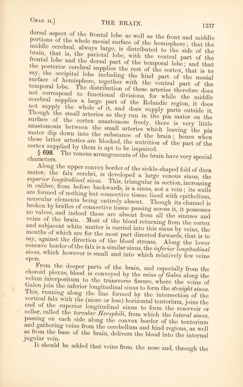 1237 portions of the w^nl fr°ntal,lobe, as wel1 as the front and middle middle cte£al »l T 8U^. of the hemisphere; that the brain that ^ ’thi yS- iTI’ .w distnbuted to the side of the frontal Inhl ’ Pj'rletal lobe> wlth the ventral part of the jrontal lobe and the dorsal part of the temporal lobe ■ and that, sJy Pthe ocTiniUM h the F68* °f tbe cortex> ’that is to say the occipital lobe including the hind part of the mesial temmranobeemiTheerde’ *°ftber wjtb the Antral part of the tP ' The distribution of these arteries therefore does cerebralSt functlonal divisions, for while the middle ceiebiai supplies a, large part of the Rolandic region it does ThoulUhPPthye h<3 i^0/6 of and does supply parts outside it. surface* rf Z T™ ™ ^ run “ the Pia ™a^ on the sunace ot the cortex anastomose freely, there is very little anastomosis between the small arteries which leaving the pia thesflatt d°Wf -nt° the substance of the brain; hfnce wlfen ese latter arteries are blocked, the nutrition of the part of the cort|^®“PPbed by them is apt to be impaired. characters. ^ Ven°US arranSements of tbe brain have very special matil0ItLth? l'PPer °reX bJ°rdef °f the s*°hle-shaped fold of dura ater, the falx cerebri, is developed a large venous sinus tho i7Zl°brehoUdbf SiT>'t Tha ’ trian^ular in section, increasing are folmed of before^ckwards, is a sinus, not a vein ; its wall! c ormed of nothing but connective tissue lined with epithelium Totonkh ?le^nts ,bemg entirelj absent Thou^h its channel ^ bioken by bridles of connective tissue passing across it it possesses vlV:IVofS;rdKlndeedtheSe ar@ abseat fr0“ aI1 the’siZses and Ind sH%hrT; M°8t °f tbe bl00d ^turning from the cortex i d subjacent white matter is carried into tins sinus by veins the mouths of which are for the most part directed forwards, that is to say, against the direction of the blood stream. Along the lower concave border of the falx is a similar sinus, the inferior longitudinal sinus, which however is small and into which relatively few veins From the deeper parts of the brain, and especially from the choroid plexus, blood is conveyed by the veins of Galen along the velum mterpositum to the transverse fissure, where the veins of Halen join the inferior longitudinal sinus to form the straight sinus. is, running along the line formed by the intersection of the vertical falx with the (more or less) horizontal tentorium, joins the end of the superior longitudinal sinus to form the reservoir or cellar, called the torcular Herophili, from which the lateral sinus, passmg on each side along the convex border of the tentorium and gathering veins from the cerebellum and hind regions, as well as from the base of the brain, delivers the blood into the internal jugular vein. It should be added that veins from the nose and, through the