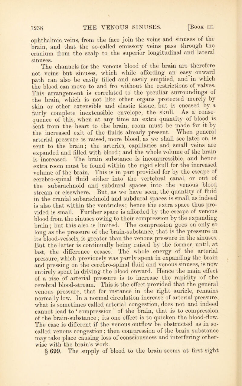 ophthalmic veins, from the face join the veins and sinuses of the brain, and that the so-called emissory veins pass through the cranium from the scalp to the superior longitudinal and lateral sinuses. The channels for the venous blood of the brain are therefore not veins but sinuses, which while affording an easy onwTard path can also be easily filled and easily emptied, and in which the blood can move to and fro without the restrictions of valves. This arrangement is correlated to the peculiar surroundings of the brain, which is not like other organs protected merely by skin or other extensible and elastic tissue, but is encased by a fairly complete inextensible envelope, the skull. As a conse¬ quence of this, when at any time an extra quantity of blood is sent from the heart to the brain, room must be made for it by the increased exit of the fluids already present. When general arterial pressure is raised, more blood, as we shall see later on, is sent to the brain; the arteries, capillaries and small veins are expanded and filled with blood ; and the whole volume of the brain is increased. The brain substance is incompressible, and hence extra room must be found within the rigid skull for the increased volume of the brain. This is in part provided for by the escape of cerebro-spinal fluid either into the vertebral canal, or out of the subarachnoid and subdural spaces into the venous blood stream or elsewhere. But, as we have seen, the quantity of fluid in the cranial subarachnoid and subdural spaces is small, as indeed is also that within the ventricles; hence the extra space thus pro¬ vided is small. Further space is afforded by the escape of venous blood from the sinuses owing to their compression by the expanding brain; but this also is limited. The compression goes on only so long as the pressure of the brain-substance, that is the pressure in its blood-vessels, is greater than the venous pressure in the sinuses. But the latter is continually being raised by the former, until, at last, the difference ceases. The whole energy of the arterial pressure, which previously was partly spent in expanding the brain and pressing on the cerebro-spinal fluid and venous sinuses, is now entirely spent in driving the blood onward. Hence the main effect of a rise of arterial pressure is to increase the rapidity of the cerebral blood-stream. This is the effect provided that the general venous pressure, that for instance in the right auricle, remains normally low. In a normal circulation increase of arterial pressure, what is sometimes called arterial congestion, does not and indeed cannot lead to ‘ compression ’ of the brain, that is to compression of the brain-substance; its one effect is to quicken the blood-flow. The case is different if the venous outflow be obstructed as in so- called venous congestion; then compression of the brain substance may take place causing loss of consciousness and interfering other¬ wise with the brain’s work. § 699. The supply of blood to the brain seems at first sight