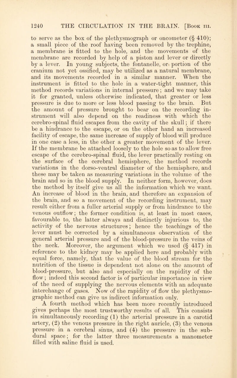 to serve as the box of the plethysmograph or oncometer (§ 410); a small piece of the roof having been removed by the trephine, a membrane is fitted to the hole, and the movements of the membrane are recorded by help of a piston and lever or directly by a lever. In young subjects, the fontanelle, or. portion of the cranium not yet ossified, may be utilized as a natural membrane, and its movements recorded in a similar manner. When the instrument is fitted to the hole in a water-tight manner, this method records variations in internal pressure; and we may take it for granted, unless otherwise indicated, that greater or less pressure is due to more or less blood passing to the brain. But the amount of pressure brought to bear on the recording in¬ strument will also depend on the readiness with which the cerebro-spinal fluid escapes from the cavity of the skull; if there be a hindrance to the escape, or on the other hand an increased facility of escape, the same increase of supply of blood will produce in one case a less, in the other a greater movement of the lever. If the membrane be attached loosely to the hole so as to allow free escape of the cerebro-spinal fluid, the lever practically resting on the surface of the cerebral hemisphere, the method records variations in the dorso-ventral diameter of the hemisphere, and these may be taken as measuring variations in the volume of the brain and so in the blood supply. In neither form, however, does the method by itself give us all the information which we want. An increase of blood in the brain, and therefore an expansion of the brain, and so a movement of the recording instrument, may result either from a fuller arterial supply or from hindrance to the venous outflow; the former condition is, at least in most cases, favourable to, the latter always and distinctly injurious to, the activity of the nervous structures ; hence the teachings of the lever must be corrected by a simultaneous observation of the general arterial pressure and of the blood-pressure in the veins of the neck. Moreover, the argument which we used (§ 417) in reference to the kidney may be applied here and probably with equal force, namely, that the value of the blood stream for the nutrition of the tissue is dependent not alone on the amount of blood-pressure, but also and especially on the rapidity of the flow; indeed this second factor is of particular importance in view of the need of supplying the nervous elements with an adequate interchange of gases. Now of the rapidity of flow the plethysmo- graphic method can give us indirect information only. A fourth method which has been more recently introduced gives perhaps the most trustworthy results of all. This consists in simultaneously recording (1) the arterial pressure in a carotid artery, (2) the venous pressure in the right auricle, (3) the venous pressure in a cerebral sinus, and (4) the pressure in the sub¬ dural space; for the latter three measurements a manometer filled with saline fluid is used.