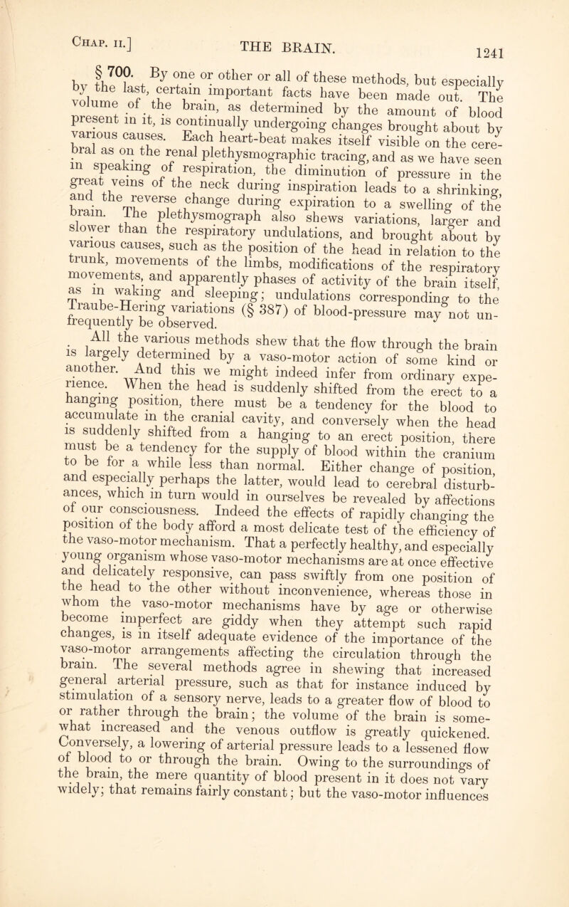 1241 Chap, ii.] bv tlJ°fL Bj r® 0r 0ther 0r 7 0f these “ethods, but especially } last, certain important facts have been made out The present in it ® 7’ de7mined by the amount of' blood present in it, is continually undergoing changes brought about by vanous causes. Each heart-beat makes itself visible on the ceil- bral as on the renal plethysmographic tracing, and as we have seen in speaking of respiration, the diminution of pressure in the fuTtbem8 °f th\neok during inspiration leads to a shrinking, brain heTt.eVerf+uhange du,nn£ exPirati°n to a swelling of the brain, ihe plethysmograph also shews variations, larger and slower than the respiratory undulations, and brought about by various causes, such as the position of the head in relation to the trunk, movements of the limbs, modifications of the respiratory movements, and apparently phases of activity of the brain itself as m waking and sleeping; undulations corresponding to the rraube-Henng variations (§ S87) of blood-pressure may not un- frequently be observed. J All the various methods shew that the flow through the brain is largely determined by a vaso-motor action of some kind or another. And this we might indeed infer from ordinary expe¬ rience. hen the head is suddenly shifted from the erect to a hanging position, there must be a tendency for the blood to accumulate in the cranial cavity, and conversely when the head is suddenly shifted from a hanging to an erect position, there must be a tendency for the supply of blood within the cranium to be for a while less than normal. Either change of position and especially perhaps the latter, would lead to cerebral disturb¬ ances, which m turn would in ourselves be revealed by affections of our consciousness. Indeed the effects of rapidly changing the position of the body afford a most delicate test of the efficiency of the vaso-motor mechanism. That a perfectly healthy, and especially young organism whose vaso-motor mechanisms are at once effective and delicately responsive, can pass swiftly from one position of the head to the other without inconvenience, whereas those in whom the vaso-motor mechanisms have by age or otherwise become imperfect are giddy when they attempt such rapid c anges, is in itself adequate evidence of the importance of the vaso-motor arrangements affecting the circulation through the brain. The several methods agree in shewing that increased general arterial pressure, such as that for instance induced by stimulation of a sensory nerve, leads to a greater flow of blood to or rather through the brain; the volume of the brain is some¬ what increased and the venous outflow is greatly quickened. Conversely, a lowering of arterial pressure leads to a lessened flow of blood to or through the brain. Owing to the surroundings of the brain, the mere quantity of blood present in it does not vary widely; that remains fairly constant; but the vaso-motor influences