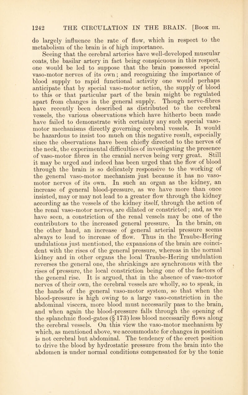 do largely influence the rate of flow, which in respect to the metabolism of the brain is of high importance. Seeing that the cerebral arteries have well-developed muscular coats, the basilar artery in fact being conspicuous in this respect, one would be led to suppose that the brain possessed special vaso-motor nerves of its own; and recognizing the importance of blood supply to rapid functional activity one would perhaps anticipate that by special vaso-motor action, the supply of blood to this or that particular part of the brain might be regulated apart from changes in the general supply. Though nerve-fibres have recently been described as distributed to the cerebral vessels, the various observations which have hitherto been made have failed to demonstrate with certainty any such special vaso¬ motor mechanisms directly governing cerebral vessels. It would be hazardous to insist too much on this negative result, especially since the observations have been chiefly directed to the nerves of the neck, the experimental difficulties of investigating the presence of vaso-motor fibres in the cranial nerves being very great. Still it may be urged and indeed has been urged that the flow of blood through the brain is so delicately responsive to the working of the general vaso-motor mechanism just because it has no vaso¬ motor nerves of its own. In such an organ as the kidney, an increase of general blood-pressure, as we have more than once insisted, may or may not lead to a greater flow through the kidney according as the vessels of the kidney itself, through the action of the renal vaso-motor nerves, are dilated or constricted; and, as we have seen, a constriction of the renal vessels may be one of the contributors to the increased general pressure. In the brain, on the other hand, an increase of general arterial pressure seems always to lead to increase of flow. Thus in the Traube-Hering undulations just mentioned, the expansions of the brain are coinci¬ dent with the rises of the general pressure, whereas in the normal kidney and in other organs the local Traube-Hering undulation reverses the general one, the shrinkings are synchronous with the rises of pressure, the local constriction being one of the factors of the general rise. It is argued, that in the absence of vaso-motor nerves of their own, the cerebral vessels are wholly, so to speak, in the hands of the general vaso-motor system, so that when the blood-pressure is high owing to a large vaso-constriction in the abdominal viscera, more blood must necessarily pass to the brain, and when again the blood-pressure falls through the opening of the splanchnic flood-gates (§ 173) less blood necessarily flows along the cerebral vessels. On this view the vaso-motor mechanism by which, as mentioned above, we accommodate for changes in position is not cerebral but abdominal. The tendency of the erect position to drive the blood by hydrostatic pressure from the brain into the abdomen is under normal conditions compensated for by the tonic