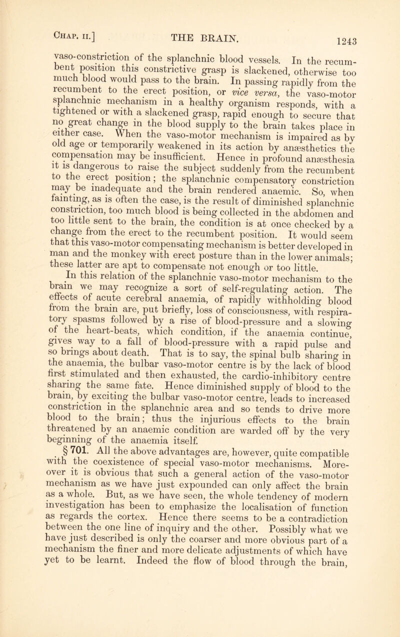 vaso-constriction of the splanchnic blood vessels. In the recum- bent position this constrictive grasp is slackened, otherwise too much blood would pass to the brain. In passing rapidly from the recumbent to the erect position, or vice versa, the vaso-motor splanchnic mechanism in a healthy organism responds, with a tightened or with a slackened grasp, rapid enough to secure that no great change in the blood supply to the brain takes place in either case. When the vaso-motor mechanism is impaired as by old age or temporarily weakened in its action by anesthetics the compensation may be insufficient. Hence in profound anesthesia i is dangerous to raise the subject suddenly from the recumbent to the erect position; the splanchnic compensatory constriction may be inadequate and the brain rendered anaemic. So, when amting, as is often the case, is the result of diminished splanchnic constriction, too much blood is being collected in the abdomen and too little sent to the brain, the condition is at once checked by a change^ from the erect to the recumbent position. It would seem that this vaso-motor compensating mechanism is better developed in man and the monkey with erect posture than in the lower animals; these latter are apt to compensate not enough or too little. In this relation of the splanchnic vaso-motor mechanism to the brain we may recognize a sort of self-regulating action. The effects of acute cerebral anaemia, of rapidly withholding blood from the brain are, put briefly, loss of consciousness, with respira¬ tory spasms followed by a rise of blood-pressure and a slowing of the heart-beats, which condition, if the anaemia continue, gives way to a fall of blood-pressure with a rapid pulse and so brings about death. That is to say, the spinal bulb sharing in the anaemia, the bulbar vaso-motor centre is by the lack of blood first stimulated and then exhausted, the cardio-inhibitory centre sharing the same fate. Hence diminished supply of blood to the brain, by exciting the bulbar vaso-motor centre, leads to increased constriction in the splanchnic area and so tends to drive more blood to the brain; thus the injurious effects to the brain threatened by an anaemic condition are warded off by the very beginning of the anaemia itself. § 701. All the above advantages are, however, quite compatible with the coexistence of special vaso-motor mechanisms. More¬ over it is obvious that such a general action of the vaso-motor mechanism as we have just expounded can only affect the brain as a wdiole. But, as we have seen, the wffiole tendency of modern investigation has been to emphasize the localisation of function as regards the cortex. Hence there seems to be a contradiction between the one line of inquiry and the other. Possibly what we have just described is only the coarser and more obvious part of a mechanism the finer and more delicate adjustments of which have yet to be learnt. Indeed the flow of blood through the brain,
