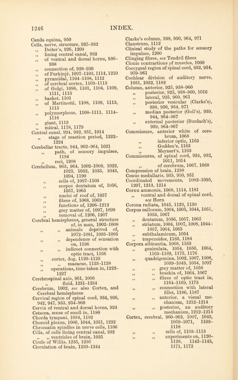 Cauda equina, 950 Cells, nerve, structure, 925-932 ,, Deiter’s, 926, 1209 ,, lining central canal, 932 ,, of ventral and dorsal horns, 936- 938 ,, connection of, 928-930 ,, of Purkinje, 1097-1103,1114,1210 ,, pyramidal, 1104-1108, 1112 ,, of cerebral cortex, 1103-1113 „ of Golgi, 1096, 1101, 1104, 1109, 1111, 1115 ,, basket, 1101 ,, of Martinotti, 1108, 1109, 1113, 1115 ,, polymorphous, 1108-1111, 1114- 1116 ,, giant, 1113 ,, mitral, 1178, 1179 Central canal, 924, 932, 951, 1014 „ stage of reaction period, 1222- 1224 Cerebellar tracts, 944, 962-964, 1021 ,, path, of sensory impulses, 1194 ,, reel, 1208 Cerebellum, 963, 964, 1002-1009, 1022, 1023, 1032, 1033, 1043, 1094, 1190 „ cells of, 1097-1103 ,, corpus dentatum of, 1056, 1057, 1065 ,, nuclei of roof of, 1057 ,, fibres of, 1068, 1069 ,, functions of, 1206-1212 ,, grey matter of, 1097, 1099 ,, removal of, 1206, 1207 Cerebral hemispheres, general structure of, in man, 1002-1008 ,, animals deprived of, 1072-1081, 1093-1095 „ ,, dependence of sensation on, 1196 „ ,, indirect connection with optic tract, 1166 ,, cortex, dog, 1120-1123 „ ,, macacus, 1123-1128 ,, operations, time taken in, 1222- 1227 Cerebrospinal axis, 961, 1006 „ fluid, 1231-1234 Cerebrum, 1002, see also Cortex, and Cerebral hemispheres Cervical region of spinal cord, 934, 936, 942, 947, 953, 954-960 Cervix of ventral and dorsal horns, 924 Cetacea, sense of smell in, 1180 Chorda tympani, 1034, 1182 Choroid plexus, 1006, 1044, 1051, 1232 Chromatin spindles in nerve cells, 1106 Cilia, of cells lining central canal, 932 ,, ,, ventricles of brain, 1025 Circle of Willis, 1235, 1236 Circulation of brain, 1239-1244 Clarke’s column, 938, 950, 964, 971 Claustrum, 1112 Clinical study of the paths for sensory impulses, 1200 Clinging fibres, see Tendril fibres Clonic contractions of muscles, 1000 Coccygeal region of spinal cord, 952, 954, 959-961 Cochlear division of auditory nerve, 1031, 1032, 1182 Column, anterior, 925, 958-960 ,, posterior, 925, 958-960, 1016 ,, lateral, 925, 960, 961 ,, posterior vesicular (Clarke’s), 938, 950, 964, 971 ,, median posterior (Goll’s), 939, 944, 964-967 ,, external posterior (Burdach’s), 939, 964-967 Commissure, anterior white of cere¬ brum, 1068 ,, inferior optic, 1163 ,, Gudden’s, 1163 ,, Meynert’s, 1163 Commissures, of spinal cord, 924, 932, 1011, 1014 ,, of cerebrum, 1067, 1068 Compression of brain, 1238 Conus medullaris, 933, 950, 951 Coordinated movements, 1082-1095, 1207, 1213, 1214 Cornu ammonis, 1068, 1114, 1181 ,, ventral and dorsal of spinal cord, see Horn Corona radiata, 1045, 1129, 1130 Corpus callosum, 1004, 1005, 1044, 1051, 1053, 1067 ,, dentatum, 1056, 1057, 1065 ,, striatum, 1004, 1007, 1008, 1044- 1057, 1064, 1065 ,, subthalamicum, 1054 ,, trapezoides, 1183, 1184 Corpora albicantia, 1068, 1163 ,, geniculata, 1054, 1056, 1064, 1163-1169, 1175, 1176 ,, quadrigemina, 1002,1007,1008, 1039-1043, 1054, 1097 ,, ,, grey matter of, 1056 ,, ,, brachia of, 1064, 1067 ,, ,, fibres of optic tract in, 1164-1169, 1175 ,, ,, connection with lateral fillet, 1186, 1187 ,, ,, anterior, a visual me¬ chanism, 1212-1214 „ ,, posterior, an auditory mechanism, 1212-1214 Cortex, cerebral, 960-962, 1007, 1043, 1059-1071, 1103- 1118 „ „ cells of, 1103-1113 ,, ,, experiments on, 1120- 1128, 1142-1145, 1171, 1172