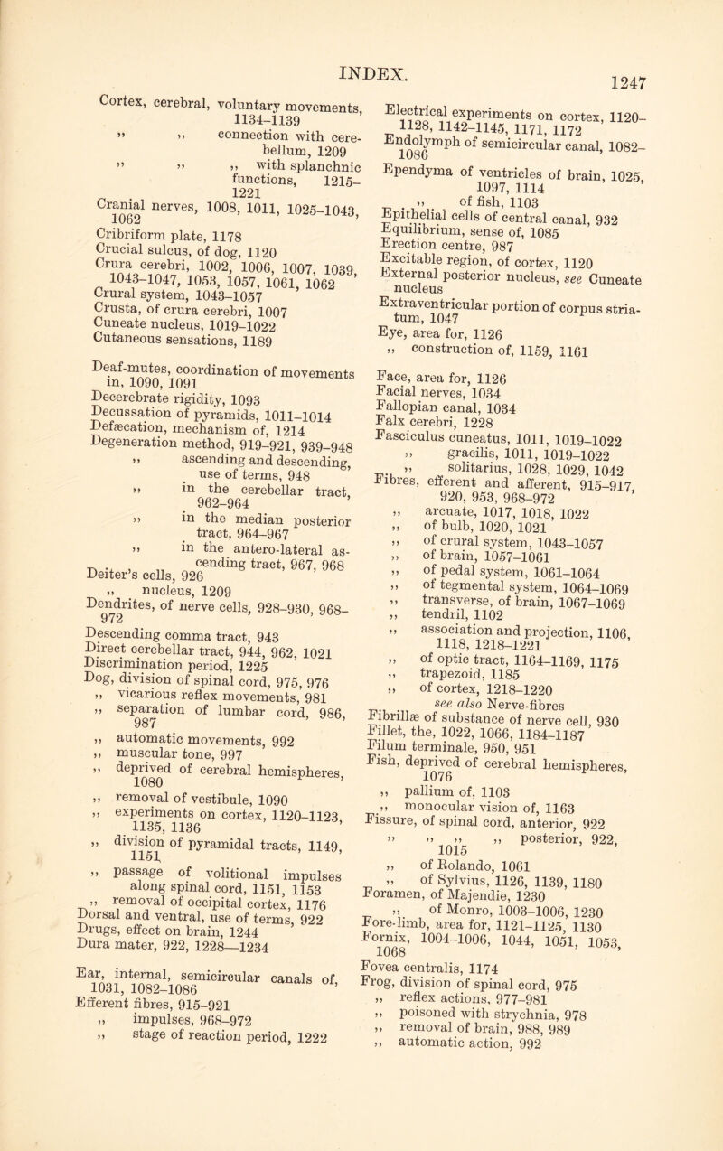 Cortex, cerebral, voluntary movements 1134-1139 ” >> connection with cere¬ bellum, 1209 ” >> with splanchnic functions, 1215- ^ 1221 Cramai nerves, 1008, 1011, 1025-1043, 10b2 Cribriform plate, 1178 Crucial sulcus, of dog, 1120 0r® c«ebri, 1002,' 1006, 1007, 1039, 1043-1047, 1053, 1057, 1061, 1062 Crural system, 1043-1057 Crusta, of crura cerebri, 1007 Cuneate nucleus, 1019-1022 Cutaneous sensations, 1189 1247 Deaf-mutes, coordination of movements in, 1090, 1091 Decerebrate rigidity, 1093 Decussation of pyramids, 1011-1014 Defalcation, mechanism of, 1214 Degeneration method, 919-921, 939-948 >> ascending and descending, use of terms, 948 ” in the cerebellar tract 962-964 ^ in the median posterior tract, 964-967 55 in the antero-lateral as- cending tract, 967, 968 Deiter’s cells, 926 ,, _ nucleus, 1209 Dendrites, of nerve cells, 928-930, 968- 972 Descending comma tract, 943 Direct cerebellar tract, 944, 962, 1021 Discrimination period, 1225 Dog, division of spinal cord, 975, 976 ,, vicarious reflex movements, 981 ,, separation of lumbar cord, 986 987 ’ ,, automatic movements, 992 ,, muscular tone, 997 55 deprived of cerebral hemispheres 1080 ,, removal of vestibule, 1090 ,, experiments on cortex, 1120-1123 1135, 1136 ,, division of pyramidal tracts, 1149, 1154 ,, passage of volitional impulses along spinal cord, 1151, 1153 „ removal of occipital cortex, 1176 Dorsal and ventral, use of terms, 922 Drugs, effect on brain, 1244 Dura mater, 922, 1228—1234 Ear, internal, semicircular canals of 1031, 1082-1086 Efferent fibres, 915-921 impulses, 968-972 stage of reaction period, 1222 exPerinients on cortex, 1120- 1128, 1142-1145, 1171, 1172 ,dnoJmpl1 °f semicircular canal, 1082- lOob Ependyma of ventricles of brain, 1025 1097, 1114 55 of fish, 1103 Epitheha! cells of central canal, 932 Equilibrium, sense of, 1085 Erection centre, 987 Excitable region, of cortex, 1120 External posterior nucleus, see Cuneate nucleus Extiaventricular portion of corpus stria¬ tum, 1047 Eye, area for, 1126 „ construction of, 1159, 1161 99 99 99 99 99 99 99 99 99 Face, area for, 1126 Facial nerves, 1034 Fallopian canal, 1034 Falx cerebri, 1228 Fasciculus cuneatus, 1011, 1019-1022 5, gracilis, 1011, 1019-1022 „ solitarius, 1028, 1029, 1042 fibres, efferent and afferent, 915-917 920, 953, 968-972 ,, arcuate, 1017, 1018, 1022 ,, of bulb, 1020, 1021 ,, of crural system, 1043-1057 of brain, 1057-1061 of pedal system, 1061-1064 of tegmental system, 1064-1069 transverse, of brain, 1067-1069 tendril, 1102 association and projection, 1106 1118, 1218-1221 of optic tract, 1164-1169, 1175 trapezoid, 1185 ,, of cortex, 1218-1220 see also Nerve-fibres Fibrillas of substance of nerve cell, 930 Fillet, the, 1022, 1066, 1184-1187 Filum terminate, 950, 951 Fish, deprived of cerebral hemispheres 1076 „ pallium of, 1103 ,, monocular vision of, 1163 Fissure, of spinal cord, anterior, 922 >5 55 ,, posterior, 922, 1015 of Rolando, 1061 of Sylvius, 1126, 1139, 1180 Foramen, of Majendie, 1230 „ of Monro, 1003-1006, 1230 Fore-limb, area for, 1121-1125, 1130 FTo68’ 1004~1006’ 1044’ 1051> 1053, Fovea centralis, 1174 Frog, division of spinal cord, 975 „ reflex actions, 977-981 ,, poisoned with strychnia, 978 „ removal of brain, 988, 989 ,, automatic action, 992 99 99 99