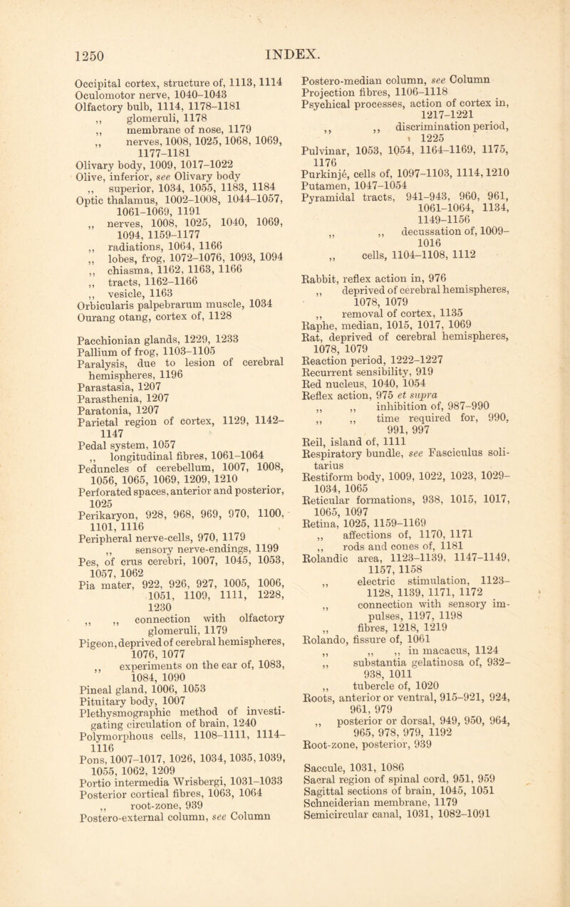 Occipital cortex, structure of, 1113, 1114 Oculomotor nerve, 1040-1043 Olfactory bulb, 1114, 1178-1181 ,, glomeruli, 1178 ,, membrane of nose, 1179 „ nerves, 1008, 1025,1068, 1069, 1177-1181 Olivary body, 1009, 1017-1022 Olive, inferior, see Olivary body ,, superior, 1034, 1055, 1183, 1184 Optic thalamus, 1002-1008, 1044-1057, 1061-1069, 1191 ,, nerves, 1008, 1025, 1040, 1069, 1094, 1159-1177 ,, radiations, 1064, 1166 „ lobes, frog, 1072-1076, 1093, 1094 ,, chiasma, 1162, 1163, 1166 „ tracts, 1162-1166 ,, vesicle, 1163 Orbicularis palpebrarum muscle, 1034 Ourang otang, cortex of, 1128 Pacchionian glands, 1229, 1233 Pallium of frog, 1103-1105 Paralysis, due to lesion of cerebral hemispheres, 1196 Parastasia, 1207 Parasthenia, 1207 Paratonia, 1207 Parietal region of cortex, 1129, 1142- 1147 Pedal system, 1057 ,, longitudinal fibres, 1061-1064 Peduncles of cerebellum, 1007, 1008, 1056, 1065, 1069, 1209, 1210 Perforated spaces, anterior and posterior, 1025 Perikaryon, 928, 968, 969, 970, 1100, - 1101, 1116 Peripheral nerve-cells, 970, 1179 ,, sensory nerve-endings, 1199 Pes, of crus cerebri, 1007, 1045, 1053, 1057, 1062 Pia mater, 922, 926, 927, 1005, 1006, 1051, 1109, 1111, 1228, 1230 ,, ,, connection with olfactory glomeruli, 1179 Pigeon, deprived of cerebral hemispheres, 1076,1077 ,, experiments on the ear of, 1083, 1084, 1090 Pineal gland, 1006, 1053 Pituitary body, 1007 Plethysmographic method of investi¬ gating circulation of brain, 1240 Polymorphous cells, 1108-1111, 1114- 1116 Pons, 1007-1017, 1026, 1034, 1035,1039, 1055, 1062, 1209 Portio intermedia Wrisbergi, 1031-1033 Posterior cortical fibres, 1063, 1064 ,, root-zone, 939 Postero-external column, see Column Postero-median column, see Column Projection fibres, 1106-1118 Psychical processes, action of cortex in, 1217-1221 ,, ,, discrimination period, , 1225 Pulvinar, 1053, 1054, 1164-1169, 1175, 1176 Purkinje, cells of, 1097-1103, 1114,1210 Putamen, 1047-1054 Pyramidal tracts, 941-943, 960, 961, 1061-1064, 1134, 1149-1156 ,, ,, decussation of, 1009- 1016 „ cells, 1104-1108, 1112 Rabbit, reflex action in, 976 ,, deprived of cerebral hemispheres, 1078, 1079 ,, removal of cortex, 1135 Raphe, median, 1015, 1017, 1069 Rat, deprived of cerebral hemispheres, 1078, 1079 Reaction period, 1222-1227 Recurrent sensibility, 919 Red nucleus, 1040, 1054 Reflex action, 975 et supra ,, ,, inhibition of, 987-990 ,, ,, time required for, 990, 991, 997 Reil, island of, 1111 Respiratory bundle, see Fasciculus soli- tarius Restiform body, 1009, 1022, 1023, 1029- 1034, 1065 Reticular formations, 938, 1015, 1017, 1065, 1097 Retina, 1025, 1159-1169 ,, affections of, 1170, 1171 ,, rods and cones of, 1181 Rolandic area, 1123-1139, 1147-1149, 1157, 1158 ,, electric stimulation, 1123- 1128, 1139,1171, 1172 ,, connection with sensory im¬ pulses, 1197, 1198 „ fibres, 1218, 1219 Rolando, fissure of, 1061 ,, ,, ,, in macacus, 1124 ,, substantia gelatinosa of, 932- 938, 1011 ,, tubercle of, 1020 Roots, anterior or ventral, 915-921, 924, 961, 979 ,, posterior or dorsal, 949, 950, 964, 965, 978, 979, 1192 Root-zone, posterior, 939 Saccule, 1031, 1086 Sacral region of spinal cord, 951, 959 Sagittal sections of brain, 1045, 1051 Schneiderian membrane, 1179 Semicircular canal, 1031, 1082-1091