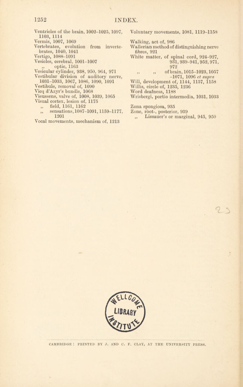 Ventricles of the brain, 1002-1025, 1097, 1103, 1114 Vermis, 1007, 1069 Vertebrates, evolution from inverte¬ brates, 1040, 1041 Vertigo, 1088-1091 Vesicles, cerebral, 1001-1007 ,, optic, 1163 Vesicular cylinder, 938, 950, 964, 971 Vestibular division of auditory nerve, 1031-1033, 1067, 1086, 1090, 1091 Vestibule, removal of, 1090 Vicq d’Azyr’s bundle, 1068 Vieussens, valve of, 1008, 1039, 1065 Visual cortex, lesion of, 1175 „ field, 1161, 1162 „ sensations, 1087-1091,1159-1177, 1201 Vocal movements, mechanism of, 1213 Voluntary movements, 1081, 1119-1158 Walking, act of, 986 Wallerian method of distinguishing nerve fibres, 921 White matter, of spinal cord, 924-927, 931,939-941,952,971, 972 „ „ of brain, 1015-1023,1057 -1071, 1096 et supra Will, development of, 1144, 1157, 1158 Willis, circle of, 1235, 1236 Word deafness, 1188 Wrisbergi, portio intermedia, 1031, 1033 Zona spongiosa, 935 Zone, root-, posterior, 939 ,, Lissauer’s or marginal, 945, 950 CAMBRIDGE : PRINTED BY J. AND C. F. CLAY, AT THE UNIVERSITY PRESS.