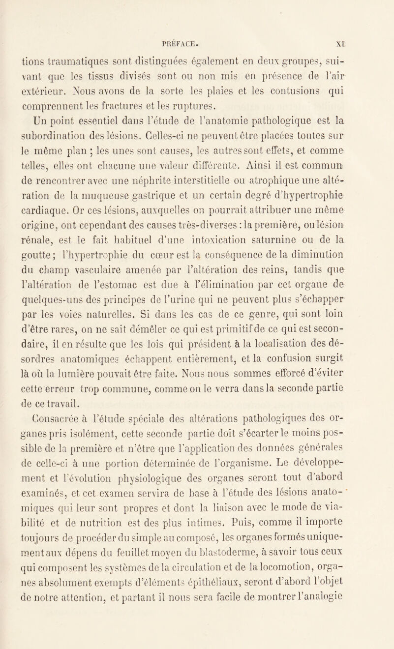 tions traumatiques sont distinguées également en deux groupes, sui¬ vant que les tissus divises sont ou non mis en présence de l’air extérieur. Nous avons de la sorte les plaies et les contusions qui comprennent les fractures et les ruptures. Un point essentiel dans l’étude de l’anatomie pathologique est la subordination des lésions. Celles-ci ne peuvent être placées toutes sur le même plan ; les unes sont causes, les autres sont effets, et comme telles, elles ont chacune une valeur différente. Ainsi il est commun de rencontrer avec une néphrite interstitielle ou. atrophique une alté¬ ration de la muqueuse gastrique et un certain degré d’hypertrophie cardiaque. Or ces lésions, auxquelles on pourrait attribuer une même origine, ont cependant des causes très-diverses : la première, ou lésion rénale, est le fait habituel d’une intoxication saturnine ou de la goutte; l’hypertrophie du cœur est la conséquence de la diminution du champ vasculaire amenée par l’altération des reins, tandis que l’altération de l’estomac est due à l’élimination par cet organe de quelques-uns des principes de l’urine qui ne peuvent plus s’échapper par les voies naturelles. Si dans les cas de ce genre, qui sont loin d’être rares, on ne sait démêler ce qui est primitif de ce qui est secon¬ daire, il en résulte que les lois qui président à la localisation des dé¬ sordres anatomiques échappent entièrement, et la confusion surgit là où la lumière pouvait être faite. Nous nous sommes efforcé d’éviter cette erreur trop commune, comme on le verra dans la seconde partie de ce travail. Consacrée à l’étude spéciale des altérations pathologiques des or¬ ganes pris isolément, cette seconde partie doit s’écarter le moins pos¬ sible de la première et n’être que l’application des données générales de celle-ci à une portion déterminée de l’organisme. Le développe¬ ment et l’évolution physiologique des organes seront tout d’abord examinés, et cet examen servira de base à l’étude des lésions anato¬ miques qui leur sont propres et dont la liaison avec le mode de via¬ bilité et de nutrition est des plus intimes. Puis, comme il importe toujours de procéder du simple au composé, les organes formés unique¬ ment aux dépens du feuillet moyen du blastoderme, à savoir tous ceux qui composent les systèmes de la circulation et de la locomotion, orga¬ nes absolument exempts d’éléments épithéliaux, seront d’abord l’objet de notre attention, et partant il nous sera facile de montrer l’analogie