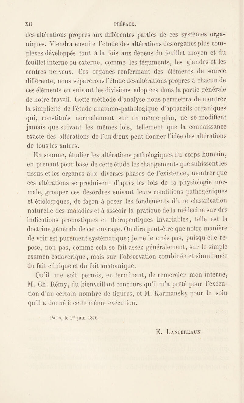 des altérations propres aux différentes parties de ces systèmes orga¬ niques. Viendra ensuite l’étude des altérations des organes plus com¬ plexes développés tout à la fois aux dépens du feuillet moyen et du feuillet interne ou externe, comme les téguments, les glandes et les centres nerveux. Ces organes renfermant des éléments de source différente, nous séparerons l’étude des altérations propres à chacun de ces éléments en suivant les divisions adoptées dans la partie générale de notre travail. Cette méthode d’analyse nous permettra de montrer la simplicité de l’étude anatomo-pathologique d’appareils organiques qui, constitués normalement sur un même plan, ne se modifient jamais que suivant les mêmes lois, tellement que la connaissance exacte des altérations de l’un d’eux peut donner l’idée des altérations de tous les autres. En somme, étudier les altérations pathologiques du corps humain, en prenant pour base de cette étude les changements que subissent les tissus et les organes aux diverses phases de l’existence, montrer que ces altérations se produisent d’après les lois de la physiologie nor¬ male, grouper ces désordres suivant leurs conditions pathogéniques et étiologiques, de façon à poser les fondements d’une classification naturelle des maladies et à asseoir la pratique delà médecine sur des indications pronostiques et thérapeutiques invariables, telle est la doctrine générale de cet ouvrage. On dira peut-être que notre manière de voir est purement systématique; je ne le crois pas, puisqu’elle re¬ pose, non pas, comme cela se fait assez généralement, sur le simple examen cadavérique, mais sur l’observation combinée et simultanée du fait clinique et du fait anatomique. Qu’il me soit permis, en terminant, de remercier mon interne, M. Ch. Rémy, du bienveillant concours qu’il m’a prêté pour l’exécu¬ tion d’un certain nombre de figures, et M. Karmansky pour le soin qu’il a donné à cette même exécution. Paris, le 1er juin 1870. E. Lancereaux,