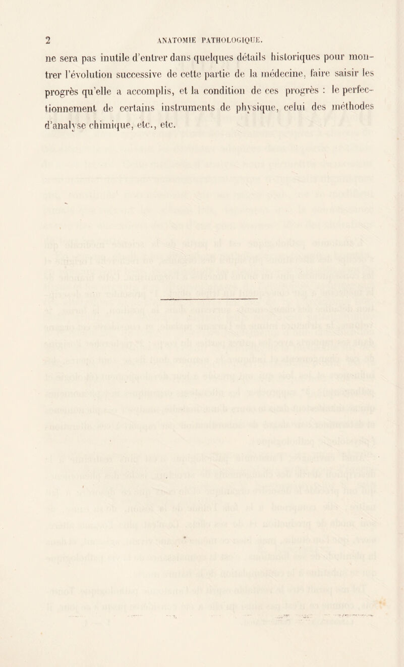 ne sera pas inutile d’entrer dans quelques détails historiques pour mon¬ trer révolution successive de cette partie de la médecine, faire saisir les progrès qu’elle a accomplis, et la condition de ces progrès : le perfec¬ tionnement de certains instruments de physique, celui des méthodes d’analyse chimique, etc., etc.