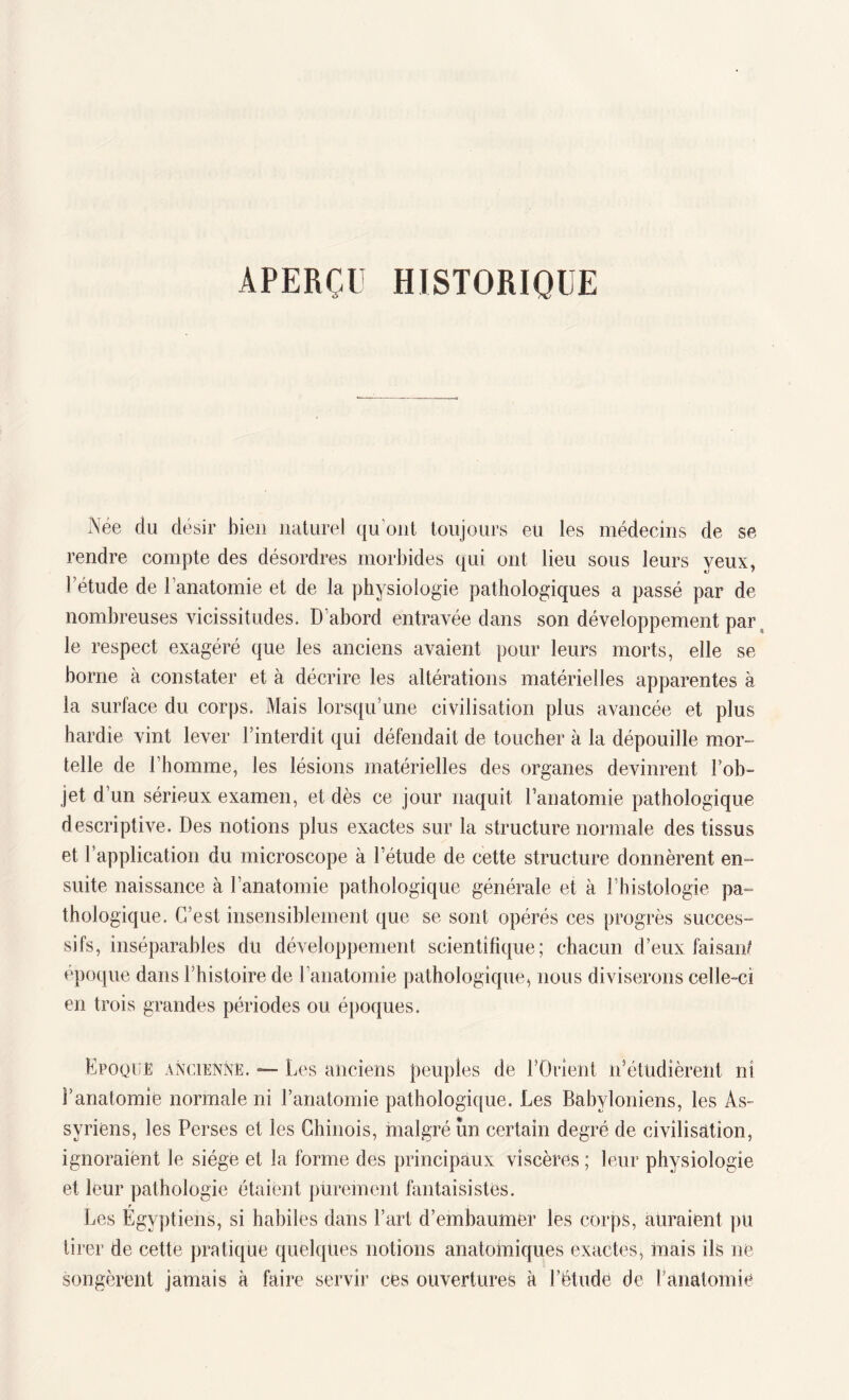 APERÇU HISTORIQUE Née du désir bien naturel qu’ont toujours eu les médecins de se rendre compte des désordres morbides qui ont lieu sous leurs yeux, l’étude de l’anatomie et de la physiologie pathologiques a passé par de nombreuses vicissitudes. D'abord entravée dans son développement par le respect exagéré que les anciens avaient pour leurs morts, elle se borne à constater et à décrire les altérations matérielles apparentes à la surface du corps. Mais lorsqu’une civilisation plus avancée et plus hardie vint lever l’interdit qui défendait de toucher à la dépouille mor¬ telle de l’homme, les lésions matérielles des organes devinrent l’ob¬ jet d’un sérieux examen, et dès ce jour naquit l’anatomie pathologique descriptive. Des notions plus exactes sur la structure normale des tissus et l’application du microscope à l’étude de cette structure donnèrent en¬ suite naissance à l’anatomie pathologique générale et à l’histologie pa¬ thologique. C’est insensiblement que se sont opérés ces progrès succes¬ sifs, inséparables du développement scientifique; chacun d’eux faisan/ époque dans l’histoire de l’anatomie pathologique, nous diviserons celle-ci en trois grandes périodes ou époques. Epoque ancienne. — Les anciens peuples de l’Orient n’étudièrent ni l’anatomie normale ni l’anatomie pathologique. Les Babyloniens, les As¬ syriens, les Perses et les Chinois, malgré un certain degré de civilisation, ignoraient le siège et la forme des principaux viscères ; leur physiologie et leur pathologie étaient purement fantaisistes. r Les Egyptiens, si habiles dans l’art d’embaumer les corps, auraient pu tirer de cette pratique quelques notions anatomiques exactes, mais ils ne songèrent jamais à faire servir ces ouvertures à l’étude de l’anatomie