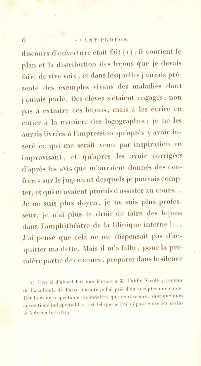 discours d’ouverture était fait (1) : il contient le plan et la distribution des leçons que je devais faire de vive voix, et dans lesquelles j’aurais pré- senté des exemples vivans des maladies dont j’aurais parlé. Des élèves s’étaient engagés, non pas a extraire ces leçons, mais à les écrire en entier à la manière des logographes ; je ne les aurais livrées à l’impression qu après y avoir in- séré ce qui me serait venu par inspiration en improvisant, et qu’après les avoir corrigées d’après les avis que m’auraient donnés des con- frères sur le jugement desquels je pouvais comp- ter, et qui m’avaient promis d’assister au cours... Je ne suis plus doyen, je ne suis plus proles- seur, je n’ai plus le droit de faire des leçons dans l’amphithéâtre de la Clinique interne'.... J’ai pensé que cela ne me dispensait pas d ac- quitter ma dette. Mais il m a fallu, pour la pre- mière partie de ce (.ours . préparer dans le silence r J’en ai d’abord fait une lecture a M. l’abbé Nicolle, recteur de l’académie de Paris; ensuite je l’ai prié d’en accepter une copie. Cet homme respectable reconnaîtra que ce discours, saut quelques corrections indispensables, est tel que je l’ai déposé entre scs mains le 5 décembre 1822.