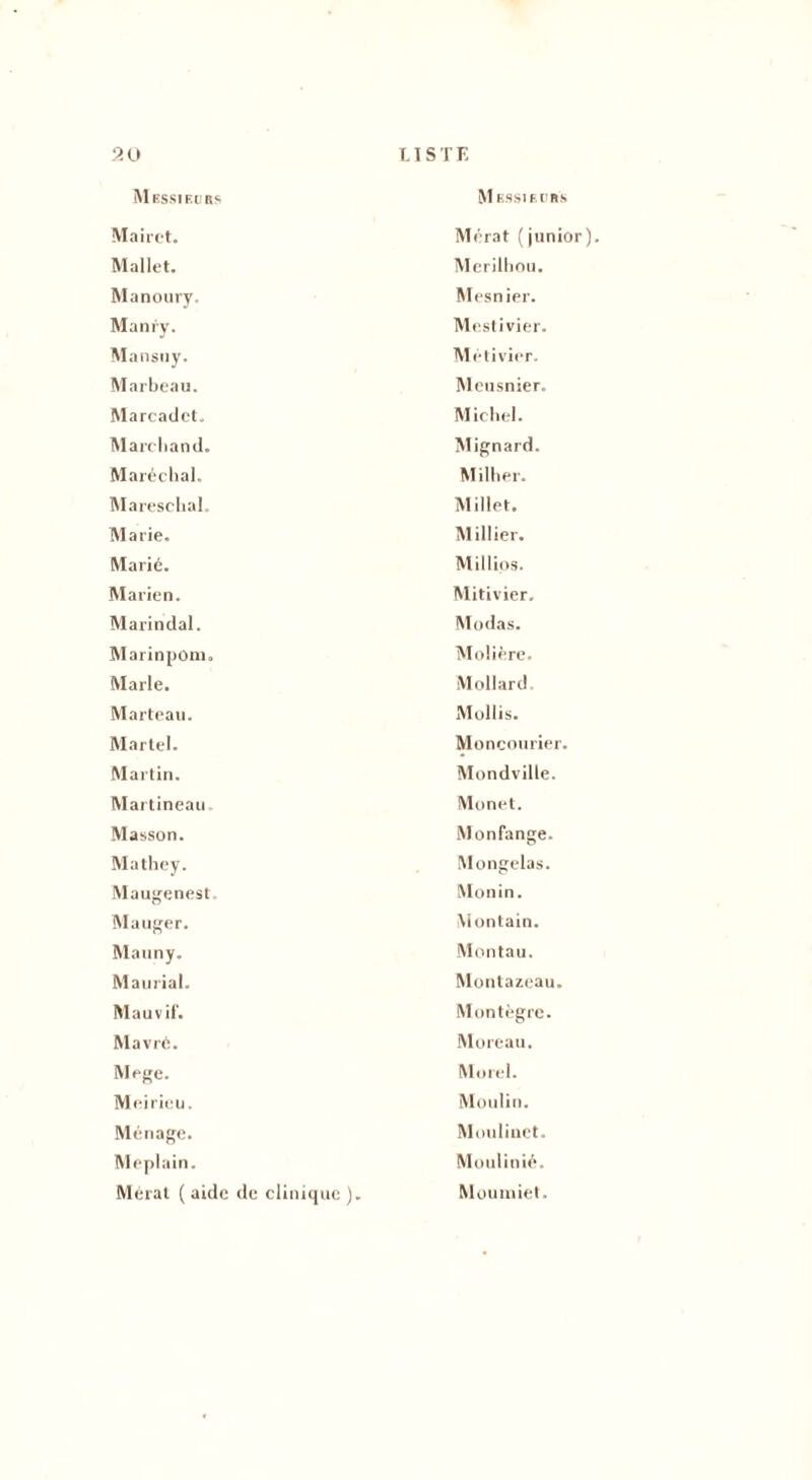 Messieurs M essieobs Mairet. Mallet. Mérat (junior) Merilhou. Manoury. Mesnier. Manry. Mestivier. Mansuy. Métivier. Marbeau. Meusnier. Marcadet. Michel. Marchand. Maréchal. Mignard. Millier. Mareschal. Millet. Marie. Millier. Marié. Millios. Ma rien. Marindal. Mitivier. Modas. MarinpOm. Molière. Marie. Mollard. Marteau. Mollis. Martel. Moncourier. Martin. Mondville. Martineau Monet. Masson. Mathey. Maugenest Monfange. Mongelas. Monin. Mauger. Montain. Mauny. Montau. Maurial. Montazeau. Ma u vif. Mavré. Montègre. Moreau. Mege. Morel. Meirieu. Moulin. Ménage. Moulinet. Meplain. Moulinié. Mérat ( aide de clinique ). Moumiet.