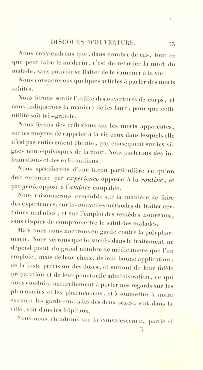 Nous conviendrons que , clans nombre de cas, tout ce que peut faire le médecin, c’est de retarder la mort du malade, sans pouvoir se flatter de le ramener à la vie. Nous consacrerons quelques articles à parler des morts subites. Nous ferons sentir 1 utilité des ouvertures de corps, et nous indiquerons la manière de les faire, pour que cette utilité soit très-grande. Nous ferons des réflexions sur les morts apparentes, sur les moyens de rappeler ïi la vie ceux dans lesquels elle n est pas entièrement éteinte, par conséquent sur les si- gnes non équivoques de la mort. Nous parlerons des in- humations et des exhumations. Nous spécifierons d’une façon particulière ce qu’on doit entendre par expérience opposée à la routine, et par génie opposé à Vaudace coupable. Nous raisonnerons ensemble sur la manière de faire des expériences, sur les nouvelles méthodes de traiter cer- taines maladies , et sur l’emploi des remèdes nouveaux, sans risquer de compromettre le salut des malades. Mais nous nous mettrons en garde contre la polyphar- macie. Nous verrons que le succès dans le traitement ne dépend point du grand nombre de médicamens que l’on emploie, mais de leur choix, de leur bonne application , de la juste précision des doses, et surtout de leur fidèle préparation et de leur ponctuelle administration, ce qui nous conduira naturellement à porter nos regards sur les pharmacies et les pharmaciens, et à soumettre à notre examen les garde-malades des deux sexes, soit dans la ville, soit dans les hôpitaux. Nous nous étendrons sur la convalescence, partie si J