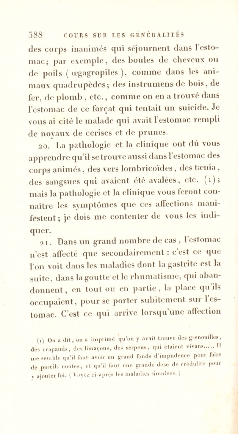 des corps inanimés qui séjournent dans l’esto- mac; par exemple, des boules de cheveux ou de poils ( œgagropiles ), comme dans les ani- maux quadrupèdes; des instrumens de bois, de fer, de plomb , etc., comme on en a trouvé dans l’estomac de ce forçat qui tentait un suicide. Je vous ai cité le malade qui avait l’estomac rempli de noyaux de cerises et de prunes 20. La pathologie et la clinique ont du vous apprendre qu’il se trouve aussi dans l’estomac des corps animés, des vers lombricoïdes, des taenia , des sangsues qui avaient été avalées, etc. (1); mais la pathologie et la clinique vous feront con- naître les symptômes que ces affections mani- festent ; je dois me contenter de vous les indi- quer. 21. Dans un grand nombre de cas , 1 estomac n’est affecté que secondairement : c’est ce que l'on voit dans les maladies dont la gastrite est la suite, dans la goutte et le rhumatisme, qui aban- donnent, en tout ou en partie, la place qu’ils occupaient, pour se porter subitement sur 1 es- tomac. C’est ce qui arrive lorsqu’une affection (i) On a dit, on a imprimé qu’on y avait trouvé des grenouilles, des crapauds, des limaçons, des serpens, qui étaient vivans U me semble qu’il faut avoir un grand fonds d’impudence pour Taire ,1c pareils contes, et qu’il faut une grande dose de crédulité pour y ajouter foi. ( Voyez ci-après les maladies simulées. )