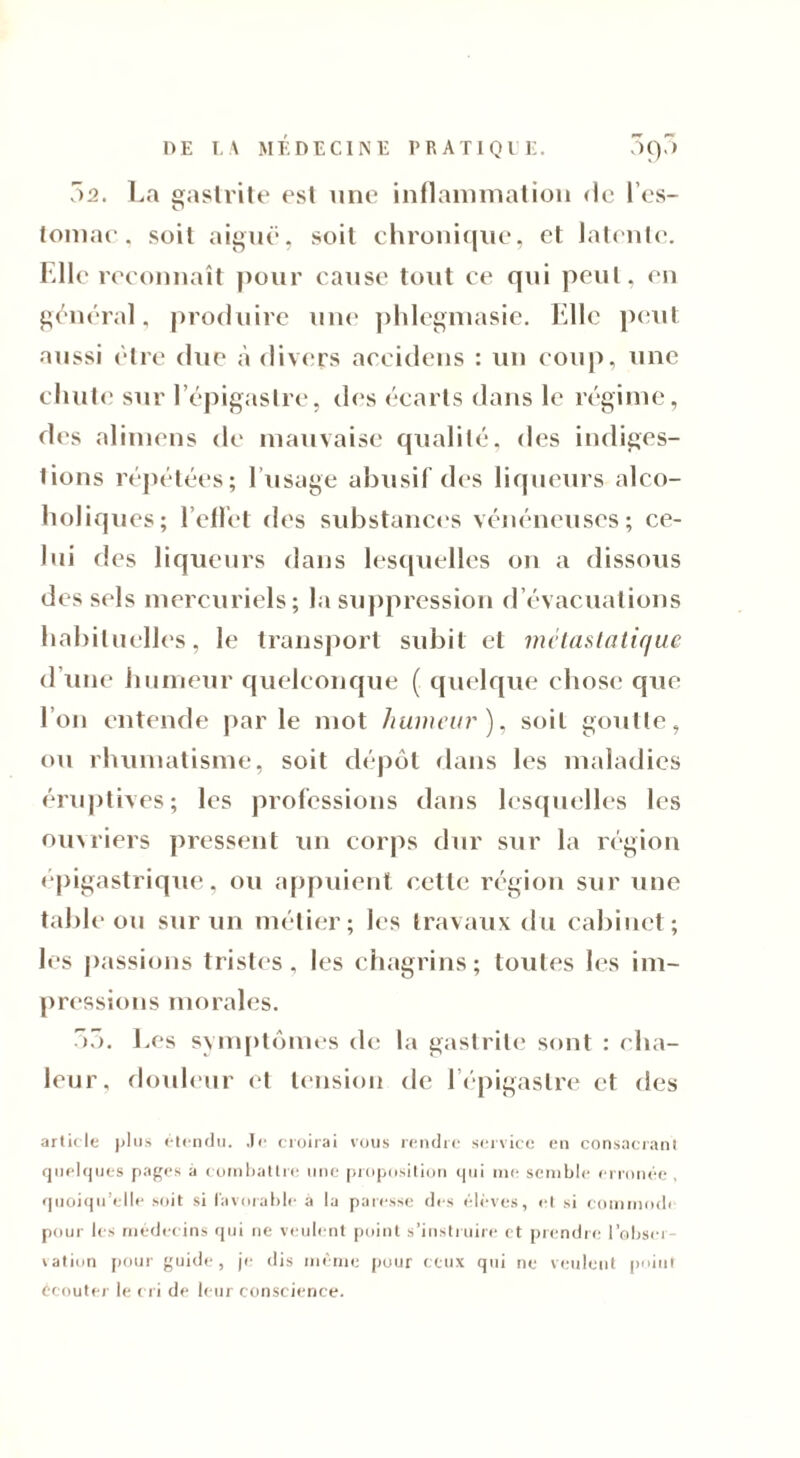 7)2. La gastrite est une inflammation de 1 es- tomac . soit aiguë, soit chronique, et latente. Elle reconnaît pour cause tout ce qui peut, en général, produire une phlegmasie. Elle peut aussi être due à divers accidens : un coup, une chute sur l’épigastre, des écarts dans le régime, des alimens de mauvaise qualité, des indiges- tions répétées; l’usage abusif des liqueurs alco- holiques; l’effet des substances vénéneuses; ce- lui des liqueurs dans lesquelles on a dissous des sels mercuriels; la suppression d’évacuations habituelles, le transport subit et métastatique d’une humeur quelconque ( quelque chose que l’on entende parle mot humeur), soit goutte, ou rhumatisme, soit dépôt dans les maladies éruptives; les professions dans lesquelles les ouvriers pressent un corps dur sur la région épigastrique, ou appuient cette région sur une table ou sur un métier; les travaux du cabinet; les passions tristes . les chagrins ; toutes les im- pressions morales. 7)7). Les symptômes de la gastrite sont : cha- leur, douleur et tension de l’épigastre et des article plus étendu. Je croirai vous rendre service en consacrant quelques pages à combattre une proposition qui nie semble erronée, quoiqu’elle soit si favorable à la paresse des élèves, et si commodi pour les médecins qui ne veulent point s’instruire et prendre l’obser- vation pour guide, je dis même pour ceux qui ne veulent point écouter le cri de leur conscience.