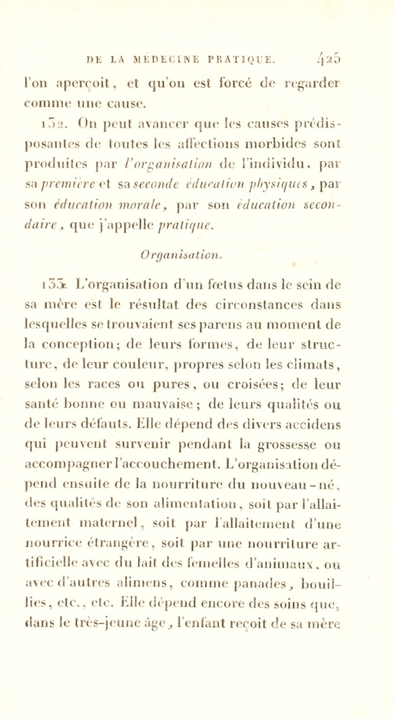 l’on aperçoit, et qu’on est forcé de regarder connue une cause. 102. On peut avancer que les causes prédis- posantes de toutes les affections morbides sont produites par /'organisation de l’individu, pai sa première et sa seconde éducation physiques, par son éducation morale, par son éducation secon- daire, que j’appelle pratique. Organisation. 15S. L’organisation d’un fœtus dans le sein de sa mère est le résultat des circonstances dans lesquelles se trouvaient ses pareils au moment de la conception; de leurs formes, de leur struc- ture, de leur couleur, propres selon les climats, selon les races ou pures, ou croisées; de leur santé bonne ou mauvaise; de leurs qualités ou de leurs défauts. Elle dépend des divers aecidens qui peuvent survenir pendant la grossesse ou accompagner l’accouchement. L’organisation dé- pend ensuite de la nourriture du nouveau-né, des qualités de son alimentation, soit par l’allai- tement maternel, soit par l’allaitement d’une nourrice étrangère, soit par une nourriture ar- tificielle avec du lait des femelles d’animaux, ou avec d’autres alimens, comme panades, bouil- lies, etc., etc. Elle dépend encore des soins que, dans le très-jeune âgel’enfant reçoit de sa mère