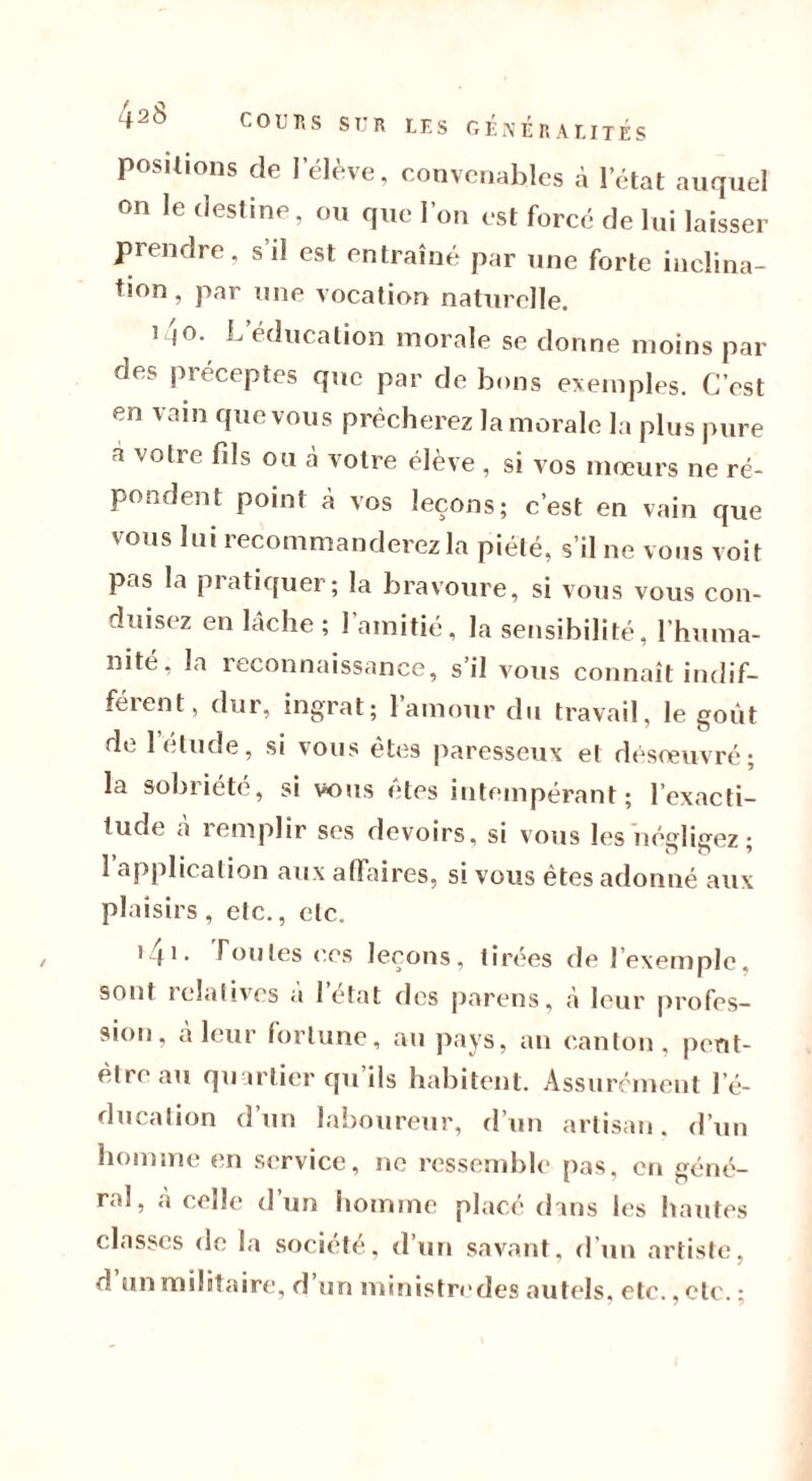 positions de I éleve, convenables à l’état auquel on le destine, ou que l’on est forcé de lui laisser prendre, s'il est entraîné par une forte inclina- tion, par une vocation naturelle. i Io. L éducation morale se donne moins par des préceptes que par de bons exemples. C’est en vain que vous prêcherez la morale la plus pure a votre fils ou à votre élève , si vos mœurs ne ré- pondent point à vos leçons; c’est en vain que vous lui recommanderez la piété, s’il ne vous voit pas la pratiquer; la bravoure, si vous vous con- duisez en lâche ; 1 amitié, la sensibilité, l’huma- nité, la reconnaissance, s’il vous connaît indif- férent, dur, ingrat; l’amour du travail, le goût de 1 étude, si vous êtes paresseux et désœuvré; la sobriété, si vous etes intempérant; l’exacti- tude a remplir ses devoirs, si vous les née lierez • aImplication aux affaires, si vous êtes adonné aux plaisirs, etc., etc. >41 • foules ces leçons, tirées de l’exemple, sont relatives a 1 état des parens, à leur profes- sion, à leur fortune, au pays, an canton, peut- être au quartier qu ils habitent. Assurément l’é- ducation d un laboureur, d’un artisan, d’un homme en service, ne ressemble pas, en géné- ra], «à celle d’un homme placé dans les hautes classes de la société, d’un savant, d’un artiste, d un militaire, d un ministredes autels, etc., etc. ;