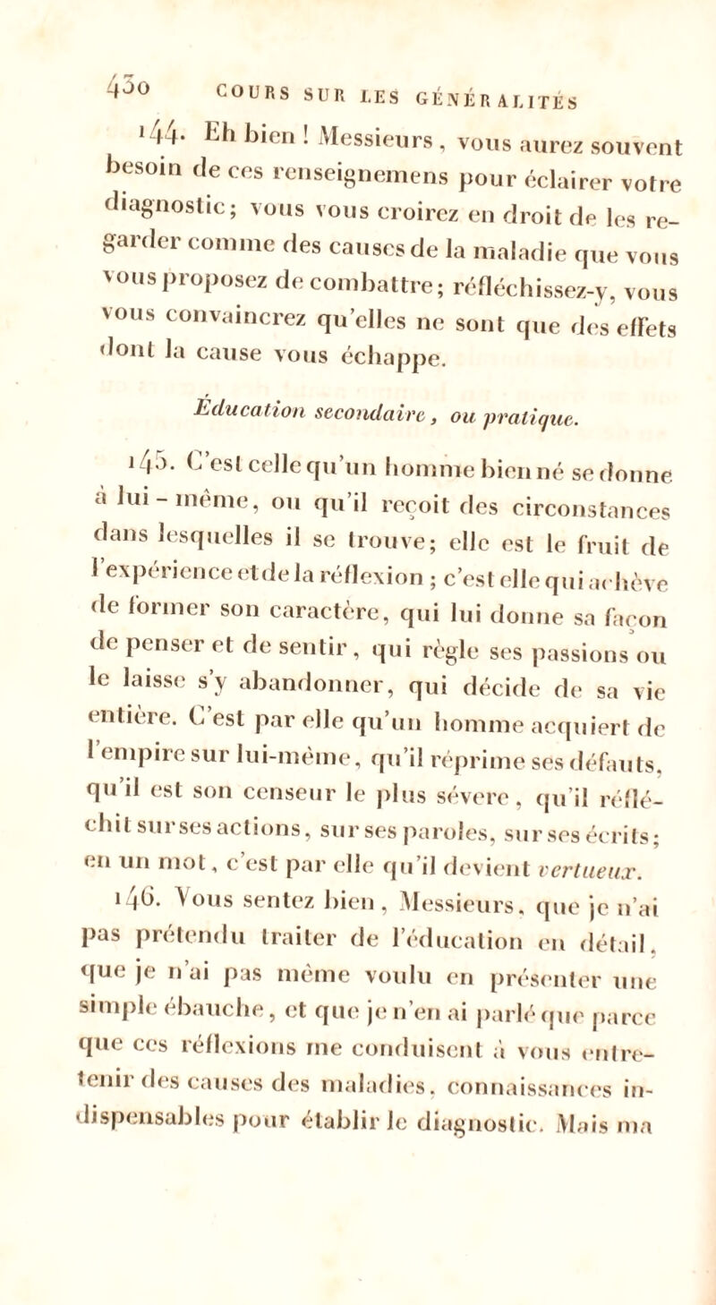 qoo i44- Eh bien ! Messieurs, vous aurez souvent besoin de ees renseignemens pour éclairer votre diagnostic; vous vous croirez en droit de les re- garder comme des causes de la maladie que vous vous proposez de combattre; réfléchissez-y, vous vous convaincrez quelles ne sont que des effets dont la cause vous échappe. Éducation secondaire, ou pratique. îqo. b est celle qu un homme bien né se donne, cà lui-même, ou qu’il reçoit des circonstances dans lesquelles il se trouve; elle est le fruit de 1 expérience eide la réflexion ; c’est elle qui achève de former son caractère, qui lui donne sa façon de penser et de sentir, qui règle ses passions ou le laisse s’y abandonner, qui décide de sa vie entière, b est par elle qu’un homme acquiert de 1 empire sur lui-meme, qu’il réprime ses défauts, qu’il est son censeur le plus sévere, qu’il réflé- chit sur ses actions, sur ses paroles, sur ses écrits ; en un mot, c est par elle qu’il devient vertueux. i4h. Vous sentez bien, Messieurs, que je n’ai pas prétendu traiter de l’éducation en détail, que je n’ai pas même voulu en présenter une simple ébauche, et que je n’en ai parlé que parce que ces réflexions me conduisent à vous entre- tenu des causes des maladies, connaissances in- dispensables pour établir Je diagnostic. Mais ma