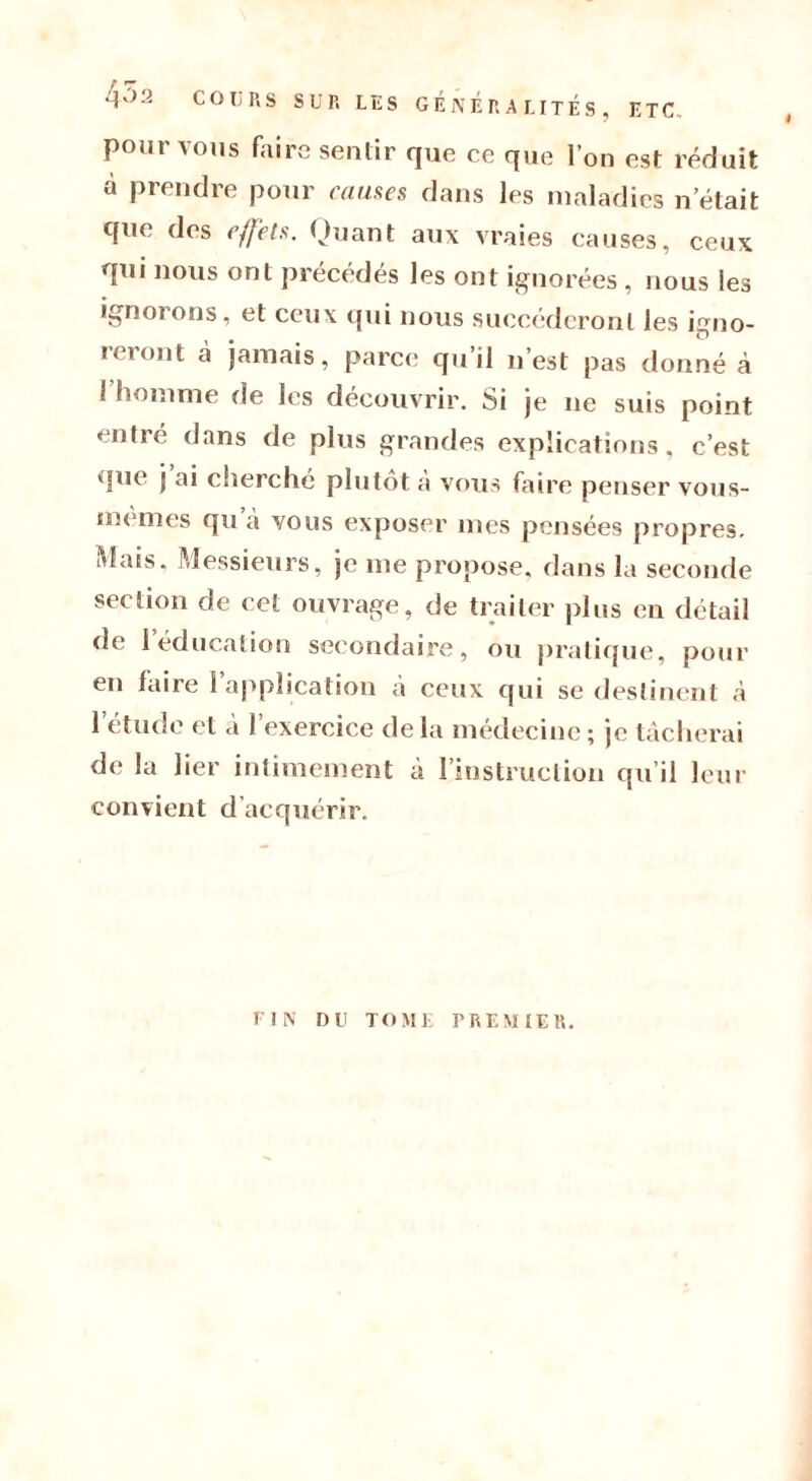 F T 4-> 2 COURS SUR LES GÉNÉRALITÉS, ETC, pour vous faire sentir que ce que l’on est réduit à prendre pour causes dans les maladies n était que des effets. Quant aux vraies causes, ceux qui nous ont précédés les ont ignorées , nous les ignorons, et ceux qui nous succéderont les igno- reront cà jamais, parce qu’il n’est pas donné à I homme de les découvrir. Si je ne suis point entré dans de plus grandes explications, c’est que j ai cherché plutôt à vous faire penser vous- memes qu a vous exposer mes pensées propres. Mais, Messieurs, je me propose, dans la seconde section de cet ouvrage, de traiter plus en détail de 1 éducation secondaire, ou pratique, pour en faire 1 application à ceux qui se destinent à l’étude et à l’exercice delà médecine; je tâcherai de la lier intimement à l’instruction qu’il leur convient d acquérir. I FIN DU TOME F RE M 1ER.