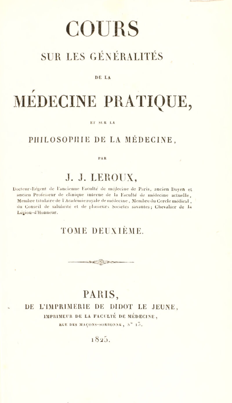 SUR LES GENERALITES DE LA r ET SLR LA PHILOSOPHIE DE LA MÉDECINE, PAR J. J. LEROUX, Doclcur-Regent «le l'ancienne Faculté de médecine de Paris, ancien Doyen et ancien Professeur de clinique interne de la Faculté de médecine actuelle. Membre titulaire de 1 Académie royale de médecine , Membre du Cercle médical, du Conseil de salubrité et de plusieurs Sociétés savantes; Chevalier de Ja Lugiou-d'Honneur. TOME DEUXIEME. PARIS, LIE L1MPRIMER1E DE DIDOT LE JEUNE, IMPRIMEUR DE LA FACULTE DE MEDECINE, HUE DES MAÇONS*SOIIBONA II , IS° I 7) , 18u5.