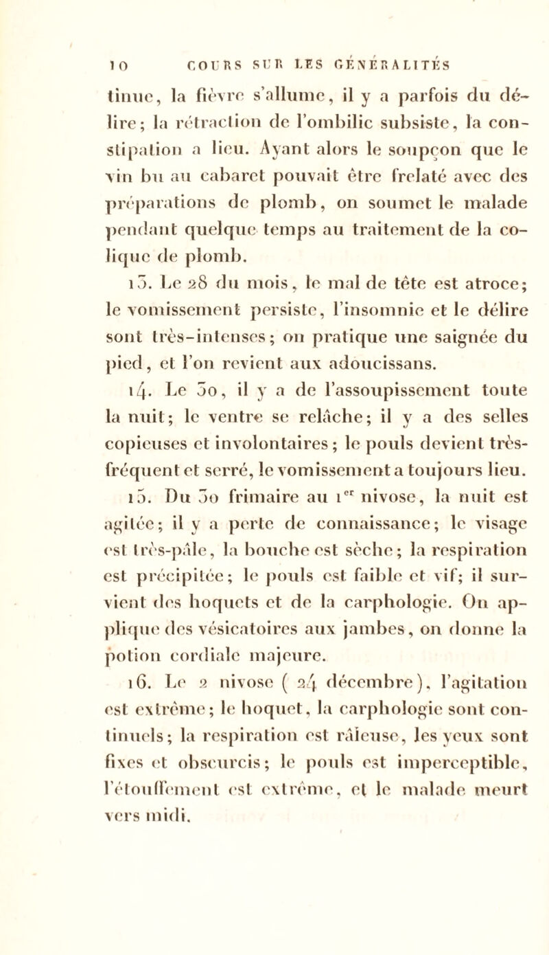 tinue, la fièvre s’allume, il y a parfois flu dé¬ lire; la rétraction de l’ombilic subsiste, la con¬ stipation a lieu. Ayant alors le soupçon que le vin bu au cabaret pouvait être frelaté avec des préparations de plomb, on soumet le malade pendant quelque temps au traitement de la co¬ lique de plomb. i5. Le 28 du mois, le mal de tête est atroce; le vomissement persiste, l’insomnie et le délire sont très-intenses; on pratique une saignée du pied, et l’on revient aux adoucissans. 14. Le 5o, il y a de l’assoupissement toute la nuit; le ventre se relâche; il y a des selles copieuses et involontaires ; le pouls devient très- fréquent et serré, le vomissement a toujours lieu. 15. Du 3o frimaire au ier nivôse, la nuit est agitée; il y a perte de connaissance; le visage est très-pâle, la bouche est sèche; la respiration est précipitée; le pouls est faible et vif; il sur¬ vient des hoquets et de la carphologie. On ap¬ plique des vésicatoires aux jambes, on donne la potion cordiale majeure. 16. Le 2 nivôse ( 24 décembre), l’agitation est extrême; le hoquet, la carphologie sont con¬ tinuels; la respiration est râleuse, les yeux sont fixes et obscurcis; le pouls est imperceptible, l'étouffement est extrême, et le «naïade meurt vers midi.