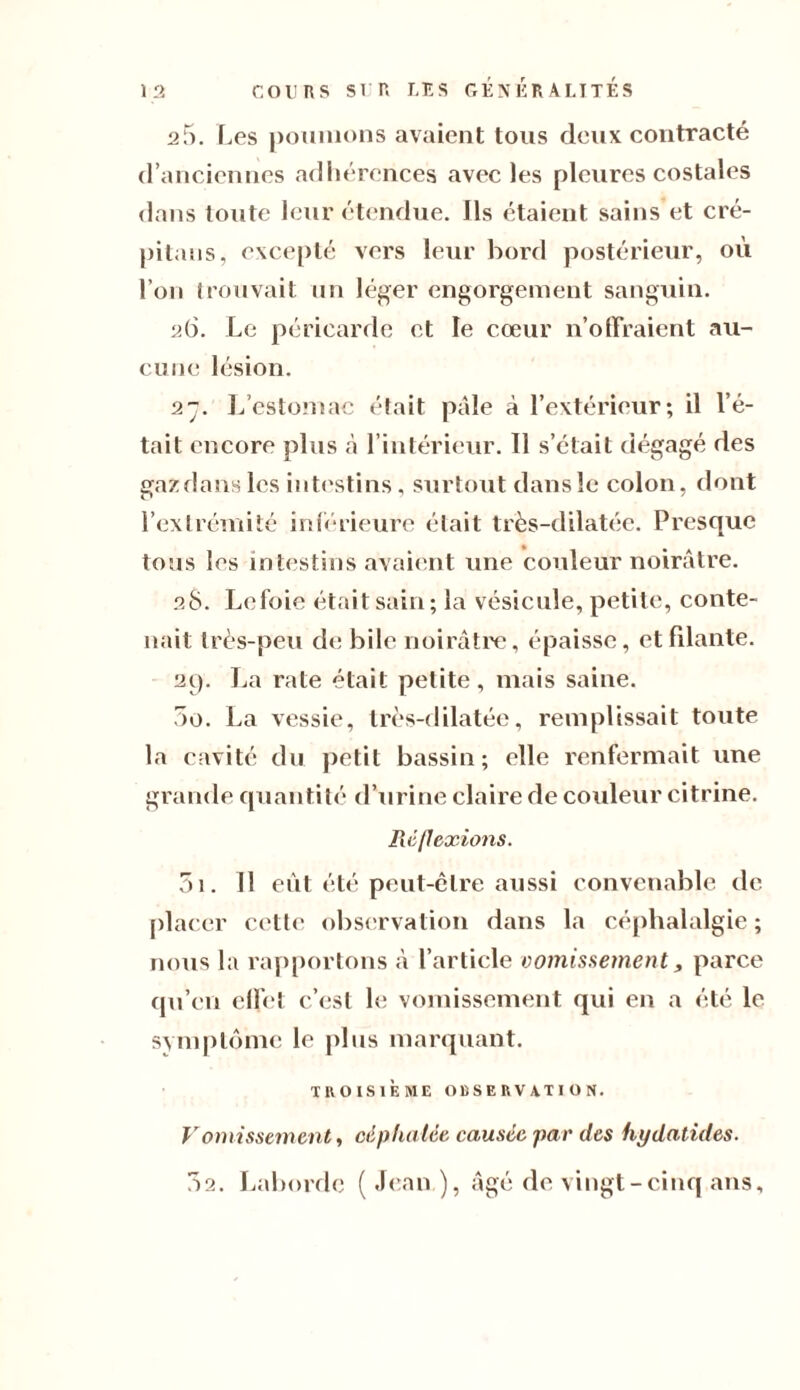 25. Les poumons avaient tous deux contracté d’anciennes adhérences avec les pleures costales dans toute leur étendue. Ils étaient sains et cré¬ pitons, excepté vers leur bord postérieur, où l’on trouvait un léger engorgement sanguin. 26. Le péricarde et le cœur n’offraient au¬ cune lésion. 27. L estomac était pâle à l’extérieur; il l’é¬ tait encore plus à l’intérieur. Il s’était dégagé des gaz dans les intestins, surtout dans le colon, dont l’extrémité inférieure était très-dilatée. Presque tous les intestins avaient une couleur noirâtre. 28. Lefoie était sain; la vésicule, petite, conte¬ nait très-peu de bile noirâtre, épaisse, et filante. 29. La rate était petite, mais saine. 5o. La vessie, très-dilatée, remplissait toute la cavité du petit bassin; elle renfermait une grande quantité d’urine claire de couleur citrine. Réflexions. 3i. Il eût été peut-être aussi convenable de placer cette observation dans la céphalalgie; nous la rapportons â l’article vomissement, parce qu’en effet c’est le vomissement qui en a été le symptôme le plus marquant. TROISIÈME OBSERVATION. Vomissement, céphalée causée par des hydatides. 02. Laborde ( Jean ), âgé de vingt-cinq ans.