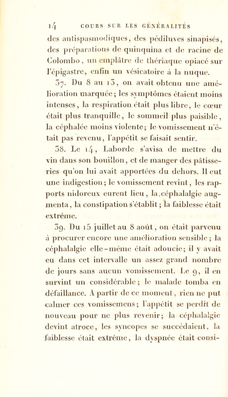 des antispasmodiques, des pédiluves sinapisés, des préparations de quinquina et de racine de Colombo, un emplâtre de thériaque opiacé sur l’épigastre, enfin un vésicatoire à la nuque. 37. Du 8 au 15, on avait obtenu une amé¬ lioration marquée; les symptômes étaient moins intenses, la respiration était plus libre, le cœur était plus tranquille, le sommeil plus paisible, la céphalée moins violente; le vomissement n’é¬ tait pas revenu, l’appétit se faisait sentir. 58. Le i/| , Laborde s’avisa de mettre du vin dans son bouillon, et de manger des pâtisse¬ ries qu’on lui avait apportées du dehors. 11 eut une indigestion; le vomissement revint, les rap¬ ports nidoreux eurent lieu, la,céphalalgie aug¬ menta, la constipation s’établit ; la faiblesse était extrême. 89. Du 15 juillet au 8 août, on était parvenu à procurer encore une amélioration sensible; la céphalalgie elle-même était adoucie; il y avait eu dans cet intervalle un assez grand nombre de jours sans aucun vomissement. Le 9, il en survint un considérable ; le malade tomba en défaillance. A partir de ce moment, rien ne put calmer ces vomissemens ; l’appétit se perdit de nouveau pour ne plus revenir; la céphalalgie devint atroce, les syncopes se succédaient, la faiblesse était extrême, la dyspnée était consi-