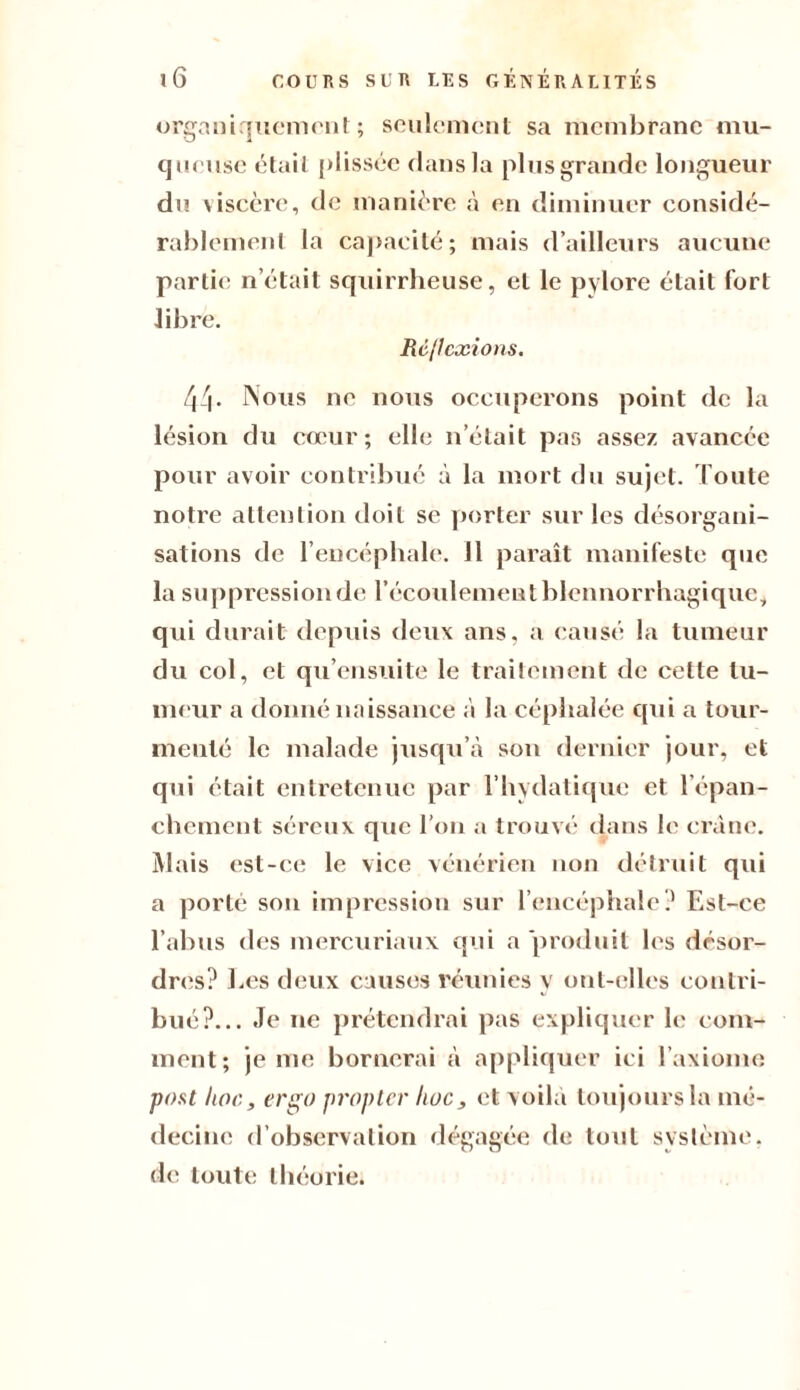 organiquement; seulement sa membrane mu¬ queuse était plissée dans la pins grande longueur du viscère, de manière à en diminuer considé¬ rablement la capacité; mais d’ailleurs aucune partie n’était squirrheuse, et le pylore était fort libre. Réflexions. 44- Nous ne nous occuperons point de la lésion du cœur; elle n’était pas assez avancée pour avoir contribué à la mort du sujet. Toute notre attention doit se porter sur les désorgani¬ sations de l’encéphale. 11 paraît manifeste que la suppression de l’écoulement blennorrhagique, qui durait depuis deux ans, a causé la tumeur du col, et qu’ensuite le traitement de cette tu¬ meur a donné naissance à la céphalée qui a tour¬ menté le malade jusqu’à son dernier jour, et qui était entretenue par l’hydatique et l’épan¬ chement séreux que l’on a trouvé dans le crâne. Mais est-ce le vice vénérien non détruit qui a porté son impression sur l’encéphale? Est-ce l’abus des mercuriaux qui a 'produit les désor¬ dres? Les deux causes réunies y ont-elles contri¬ bué?... Je ne prétendrai pas expliquer le eom- ment; je me bornerai à appliquer ici l’axiome post hoc, ers;o propter hoc, et voilà toujours la mé¬ decine d’observation dégagée de tout système, de toute théorie.