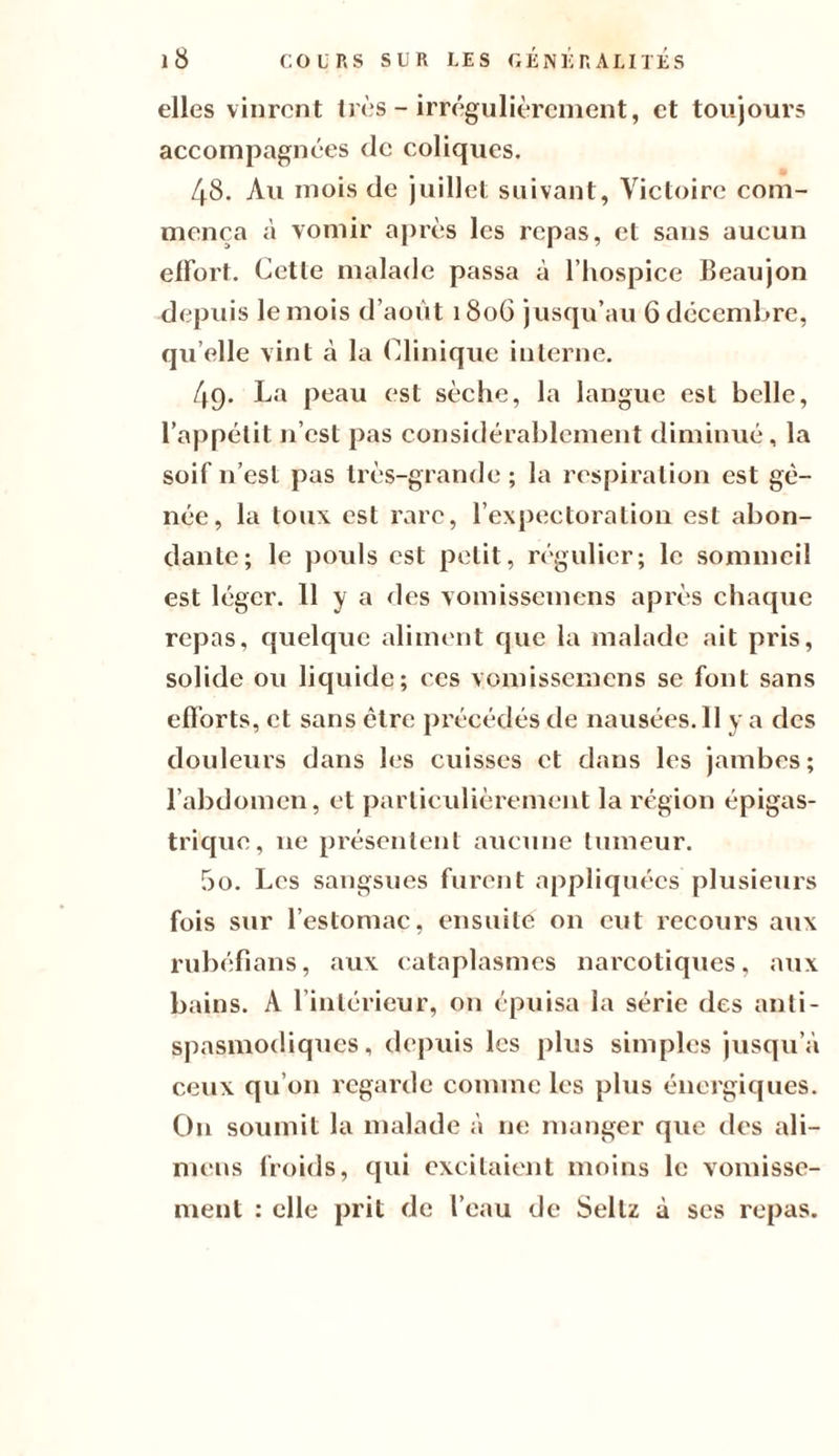 elles vinrent très - irrégulièrement, et toujours accompagnées de coliques. 48. Au mois de juillet suivant, Victoire com¬ mença à vomir après les repas, et sans aucun effort. Cette malade passa à l’hospice Beaujon depuis le mois d’août 180G jusqu’au 6 décembre, qu’elle vint à la Clinique interne. 49. La peau est sèche, la langue est belle, l’appétit n’est pas considérablement diminué, la soif n’est pas très-grande ; la respiration est gê¬ née, la toux est rare, l’expectoration est abon¬ dante; le pouls est petit, régulier; le sommeil est léger. 11 y a des vomissemens après chaque repas, quelque aliment que la malade ait pris, solide ou liquide; ces vomissemens se Font sans efï’orts, et sans cire précédés de nausées.Il y a des douleurs dans les cuisses et dans les jambes; l’abdomen, et particulièrement la région épigas¬ trique, ne présentent aucune tumeur. 50. Les sangsues Furent appliquées plusieurs Fois sur l’estomac, ensuite on eut recours aux rubéfians, aux cataplasmes narcotiques, aux bains. A l’intérieur, on épuisa la série des anti¬ spasmodiques, depuis les plus simples jusqu’à ceux qu’on regarde comme les plus énergiques. O11 soumit la malade à ne manger que des ali— mens froids, qui excitaient moins le vomisse¬ ment : elle prit de l’eau de Seltz à ses repas.