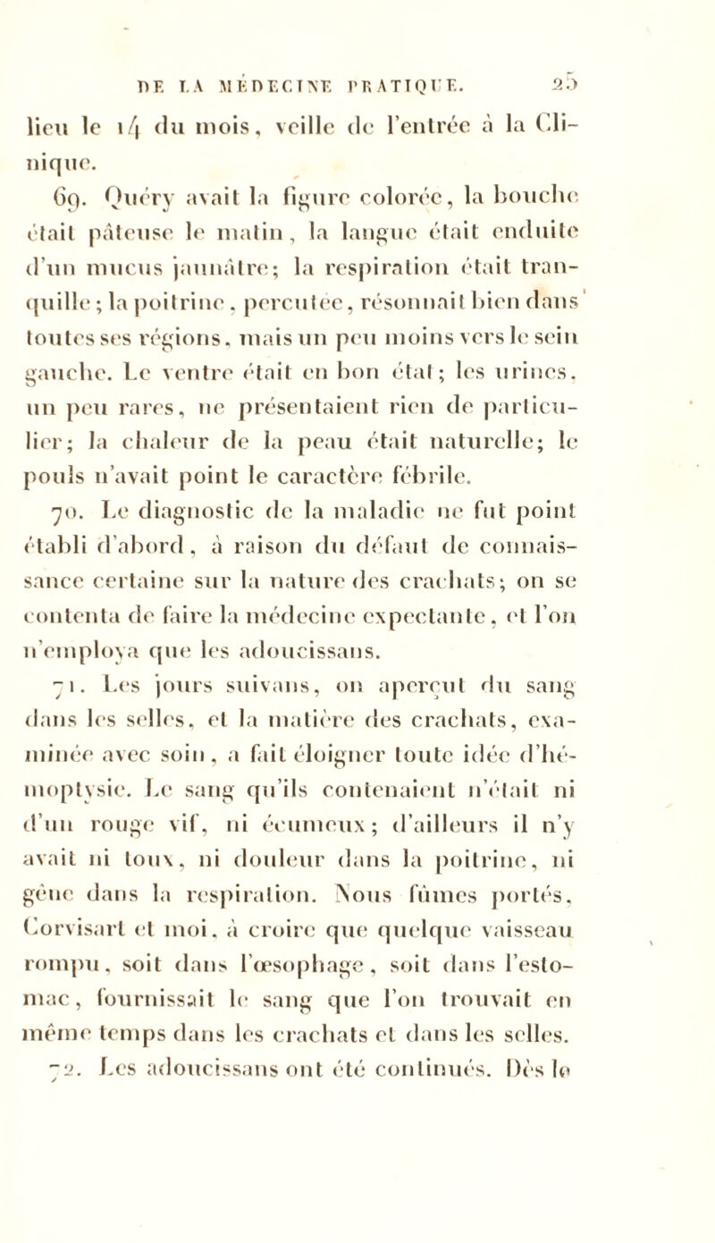 lieu le 14 du mois, veille de l’entrée à la Cli- nique. 6p. Quéry avait la figure colorée, la bouche était pâteuse le matin, la langue était enduite d’un mucus jaunâtre; la respiration était tran¬ quille ; la poitrine, percutée, résonnait bien dans toutes ses régions, mais un peu moins vers le sein gauche. Le ventre était en bon état; les urines, un peu rares, ne présentaient rien de particu¬ lier; la chaleur de la peau était naturelle; le pouls n’avait point le caractère fébrile. 70. Le diagnostic de la maladie ne fut point établi d’abord, à raison du défaut de connais¬ sance certaine sur la nature des crachats; 011 se contenta de faire la médecine expectante, et l’on n’employa que les adoucissans. 71. Les jours suivons, on aperçut du sang dans les selles, et la matière des crachats, exa¬ minée avec soin, a fait éloigner toute idée d’hé¬ moptysie. Le sang qu’ils contenaient n’était ni d’un rouge vif, ni écumeux; d’ailleurs il n’y avait ni toux, ni douleur dans la poitrine, ni gène dans la respiration. Nous fûmes portés, Corvisart et moi, â croire que quelque vaisseau rompu, soit dans l’œsophage, soit dans l’esto¬ mac, fournissait le sang que l’on trouvait en même temps dans les crachats et dans les selles. 72. Les adoucissans ont été continués. Dès le