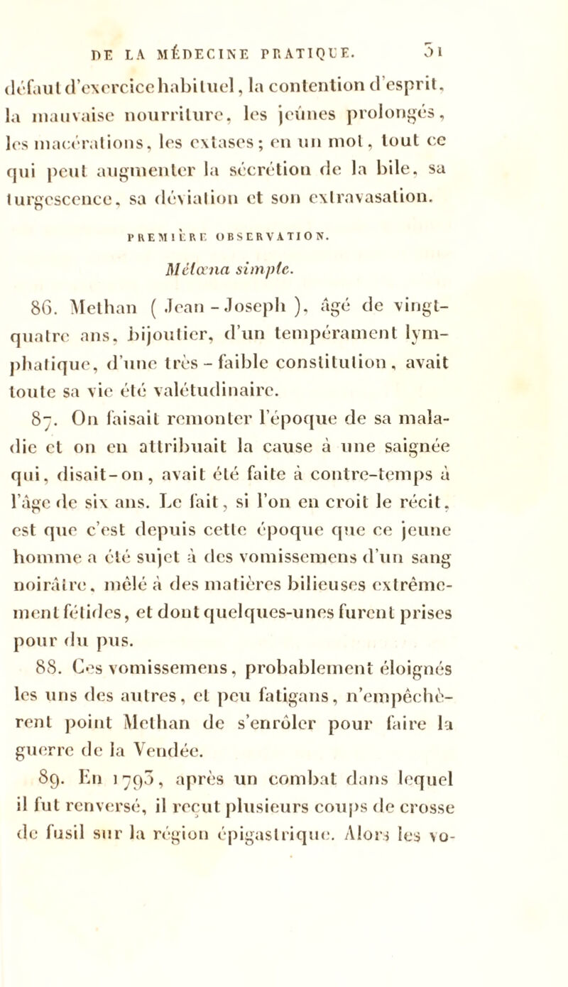 défaut d’exercice habituel, la contention d esprit, la mauvaise nourriture, les jeûnes prolongés, les macérations, les extases; en un mol, tout ce qui peut augmenter la sécrétion rie la hile, sa turgescence, sa déviation et son extravasation. PREMIÈRE OBSERVATION. Mêloena simp(e. 86. Methan ( Jean - Joseph ), âgé de vingt- quatre ans, bijoutier, d’un tempérament lym¬ phatique, d’une très-faible constitution, avait toute sa vie été valétudinaire. S. On faisait remonter l’époque de sa mala¬ die et on en attribuait la cause à une saignée qui, disait-on, avait été faite à contre-temps à l’âge de six ans. Le fait, si l’on en croit le récit, est que c’est depuis cette époque que ce jeune homme a été sujet à des vomissemens d’un sang noirâtre, mêlé à des matières bilieuses extrême¬ ment fétides, et dont quelques-unes furent prises pour du pus. 8S. Ces vomissemens, probablement éloignés les uns ries autres, et peu fatigans, n’empêchè¬ rent point Methan de s’enrôler pour faire la guerre de la Vendée. 89. En 1796, après un combat dans lequel il fut renversé, il reçut plusieurs coups de crosse de fusil sur la région épigastrique. Alors les \o-