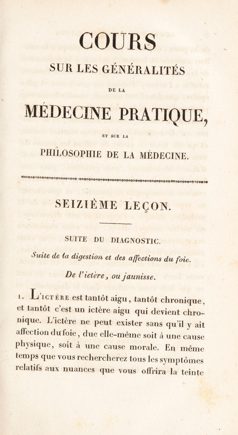 SUR LES GÉNÉRALITÉS de la MEDECINE PRATIQUE, ET SUE LA PHILOSOPHIE DE LA MÉDECINE. SEIZIÈME LEÇON. S U TE de diagnostic. Suite, de la digestion et des affections du foie. De l icieve y ou jaunisse. i. L’ictère est tantôt aigu, tantôt chronique, et tantôt c’est un ictère aigu qui devient chro- nique. L’ictère ne peut exister sans qu’il y ait affection du foie, due elle-même soit à une cause physique, soit à une cause morale. En même temps que vous rechercherez tous les symptômes relatifs aux nuances que vous offrira la teinte