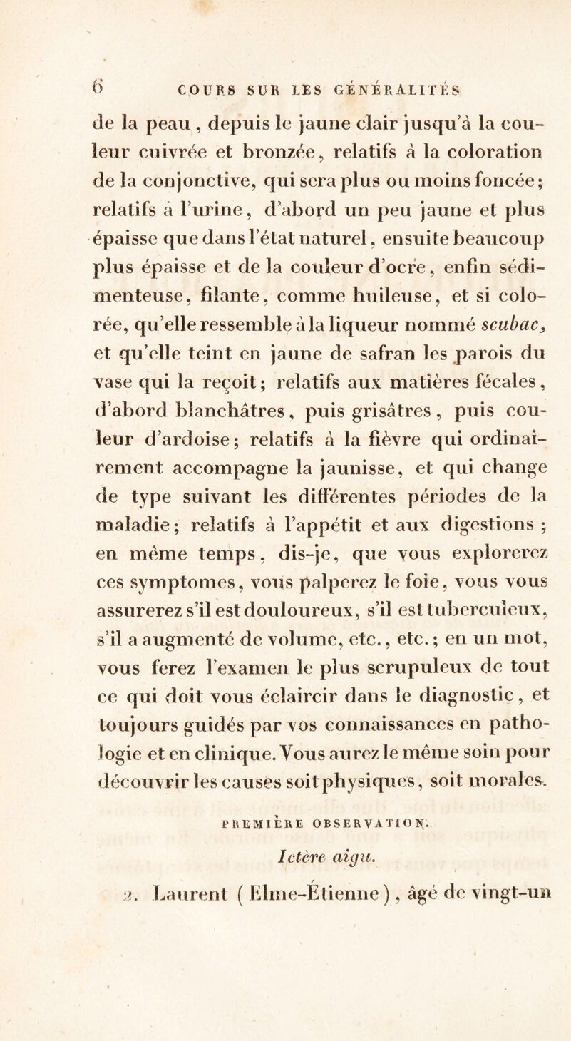 de la peau , depuis le jaune clair jusqu’à la cou- leur cuivrée et bronzée, relatifs à la coloration de la conjonctive, qui sera plus ou moins foncée; relatifs à l’urine, d’abord un peu jaune et plus épaisse que dans l’état naturel, ensuite beaucoup plus épaisse et de la couleur d’ocre, enfin sédi- menteuse, filante, comme huileuse, et si colo- rée, qu elle ressemble à la liqueur nommé scubac, et qu’elle teint en jaune de safran les parois du vase qui la reçoit ; relatifs aux matières fécales, d’abord blanchâtres, puis grisâtres , puis cou- leur d’ardoise; relatifs à la fièvre qui ordinai- rement accompagne la jaunisse, et qui change de type suivant les différentes périodes de la maladie; relatifs à l’appétit et aux digestions ; en meme temps, dis-je, que vous explorerez ces symptômes, vous palperez le foie, vous vous assurerez s’il est douloureux, s’il est tuberculeux, s’il a augmenté de volume, etc., etc. ; en un mot, vous ferez l’examen le plus scrupuleux de tout ce qui doit vous éclaircir dans le diagnostic, et toujours guidés par vos connaissances en patho- logie et en clinique. Vous aurez le même soin pour découvrir les causes soit physiques, soit morales. PREMIÈRE OBSERVATION. Ictère aigu. 1 / / 2. Laurent ( Elme-Etienne ), âgé de vingt-un