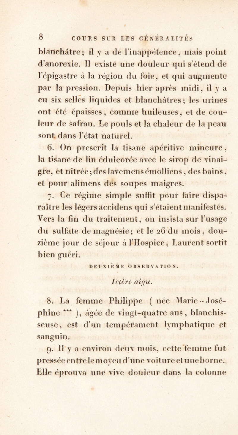 blanchâtre; il y a de l'inappétence, mais point d’anorexie. Il existe une douleur qui s étend de l’épigastre à la région du foie, et qui augmente par la pression. Depuis hier après midi, il y a eu six selles liquides et blanchâtres ; les urines ont été épaisses, comme huileuses, et de cou- leur de safran. Le pouls et la chaleur de la peau sont dans l’état naturel. 6. On prescrit la tisane apéritive mineure, la tisane de lin édulcorée avec le sirop de vinai- gre, et nitrée ; des lavemens émolliens, des bains, et pour aïimens dès soupes maigres. 7. Ce régime simple suffit pour faire dispa- raître les légers accidens qui s’étaient manifestés. Vers la fin du traitement, on insista sur l’usage du sulfate de magnésie; et le 26 du mois , dou- zième jour de séjour â l’Hospice, Laurent sortit bien guéri. DEUXIÈME OBSERVATION. Ictère aigu. 8. La femme Philippe ( née Marie - José- phine *** ), âgée de vingt-quatre ans, blanchis- seuse, est d’un tempérament lymphatique et sanguin. 9. Il y a environ deux mois, cette femme fut pressée entre le moyeu d’une voiture etuneborne. Elle éprouva une vive douleur dans la colonne