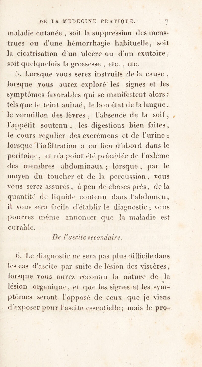 maladie cutanée , soit la suppression clés mens- trues ou d'une hémorrhagie habituelle, soit la cicatrisation d’un ulcère ou d’un exutoire, soit quelquefois la grossesse , etc. , etc. 5. Lorsque vous serez instruits de la cause , lorsque vous aurez exploré les signes et les symptômes favorables qui se manifestent alors : tels que le teint animé, le bon état de la langue, le vermillon des lèvres . l’absence de la soif, l’appétit soutenu , les digestions bien faites, le cours régulier des excrémens et de l’urine ; lorsque l’infiltration a eu lieu d’abord dans le péritoine, et n’a point été précédée de l’œdème des membres abdominaux ; lorsque , par le moyen du toucher et de la percussion, vous vous serez assurés , à peu de choses près, de la quantité de liquide contenu dans l’abdomen, il vous sera facile d’établir le diagnostic ; vous pourrez même annoncer que la maladie est curable. De 1*ascite secondaire. \ 6. Le diagnostic ne sera pas plus difficile dans les cas d’ascite par suite de lésion des viscères, lorsque vous aurez reconnu la nature de la lésion organique, et que les signes et les sym- ptômes seront l’opposé de ceux que je viens d’exposer pour l’ascilo essentielle; mais le pro-