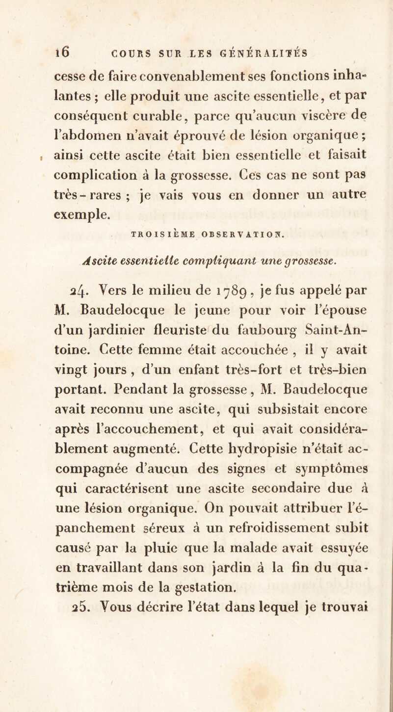 cesse de faire convenablement ses fonctions inha- lantes ; elle produit une ascite essentielle, et par conséquent curable, parce qu’aucun viscère de l’abdomen n’avait éprouvé de lésion organique ; , ainsi cette ascite était bien essentielle et faisait complication à la grossesse. Ces cas ne sont pas très-rares; je vais vous en donner un autre exemple. TROISIÈME OBSERVATION. Ascite essentielle compliquant une grossesse. 24. Vers le milieu de 1789 , je fus appelé par M. Baudelocque le jeune pour voir l’épouse d’un jardinier fleuriste du faubourg Saint-An- toine. Cette femme était accouchée , il y avait vingt jours , d’un enfant très-fort et très-bien portant. Pendant la grossesse, M. Baudelocque avait reconnu une ascite, qui subsistait encore après l’accouchement, et qui avait considéra- blement augmenté. Cette hydropisie n’était ac- compagnée d’aucun des signes et symptômes qui caractérisent une ascite secondaire due à une lésion organique. On pouvait attribuer l’é- panchement séreux à un refroidissement subit causé par la pluie que la malade avait essuyée en travaillant dans son jardin à la fin du qua- trième mois de la gestation. 25. Vous décrire l’état dans lequel je trouvai