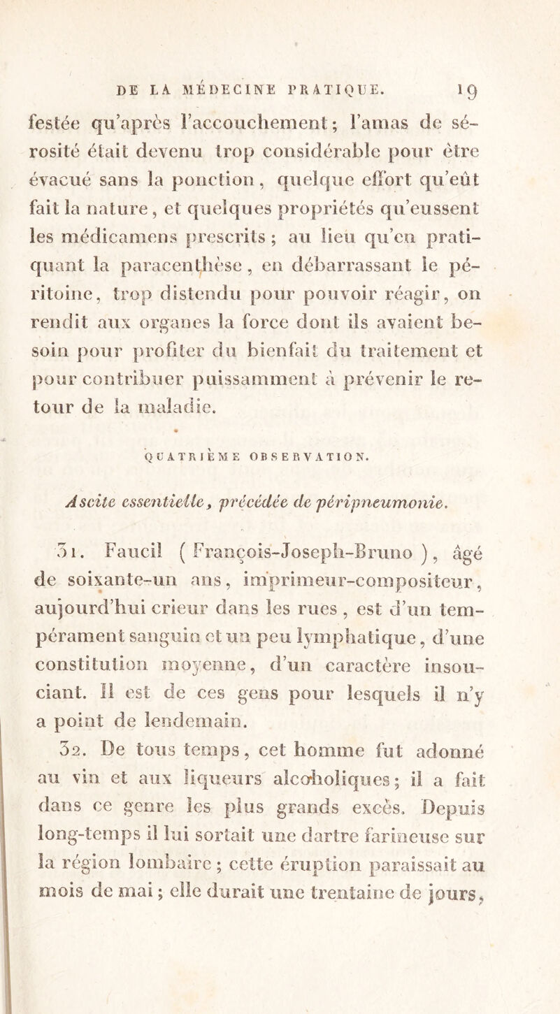 festée qu’après l’accouchement; l’amas de sé- rosité était devenu trop considérable pour être évacué sans la ponction, quelque effort qu’eût fait la nature , et quelques propriétés qu’eussent les médicamens prescrits ; au lieu qu’en prati- quant la paracenthèse, en débarrassant le pé- ritoine, trop distendu pour pouvoir réagir, on rendit aux organes la force dont ils avaient be- soin pour profiter du bienfait du traitement et pour contribuer puissamment à prévenir le re- tour de la maladie. QUATRIÈME OBSERVATION. Ascite essentielle, 'précédée de péripneumonie. 51. Faucil (François-Joseph-Bruno), âgé de soixante-un ans, imprimeur-compositeur, aujourd’hui crieur dans les rues , est d’un tem- pérament sanguin et un peu lymphatique, d’une constitution moyenne, d’un caractère insou- ciant. Il est de ces gens pour lesquels 11 n’y a point de lendemain. 52. De tous temps, cet homme fut adonné au vin et aux liqueurs alcoholiqucs ; il a fait dans ce genre les plus grands excès. Depuis long-temps il lui sortait une dartre farineuse sur la région lombaire ; celte éruption paraissait au mois de mai ; elle durait une trentaine de jours,