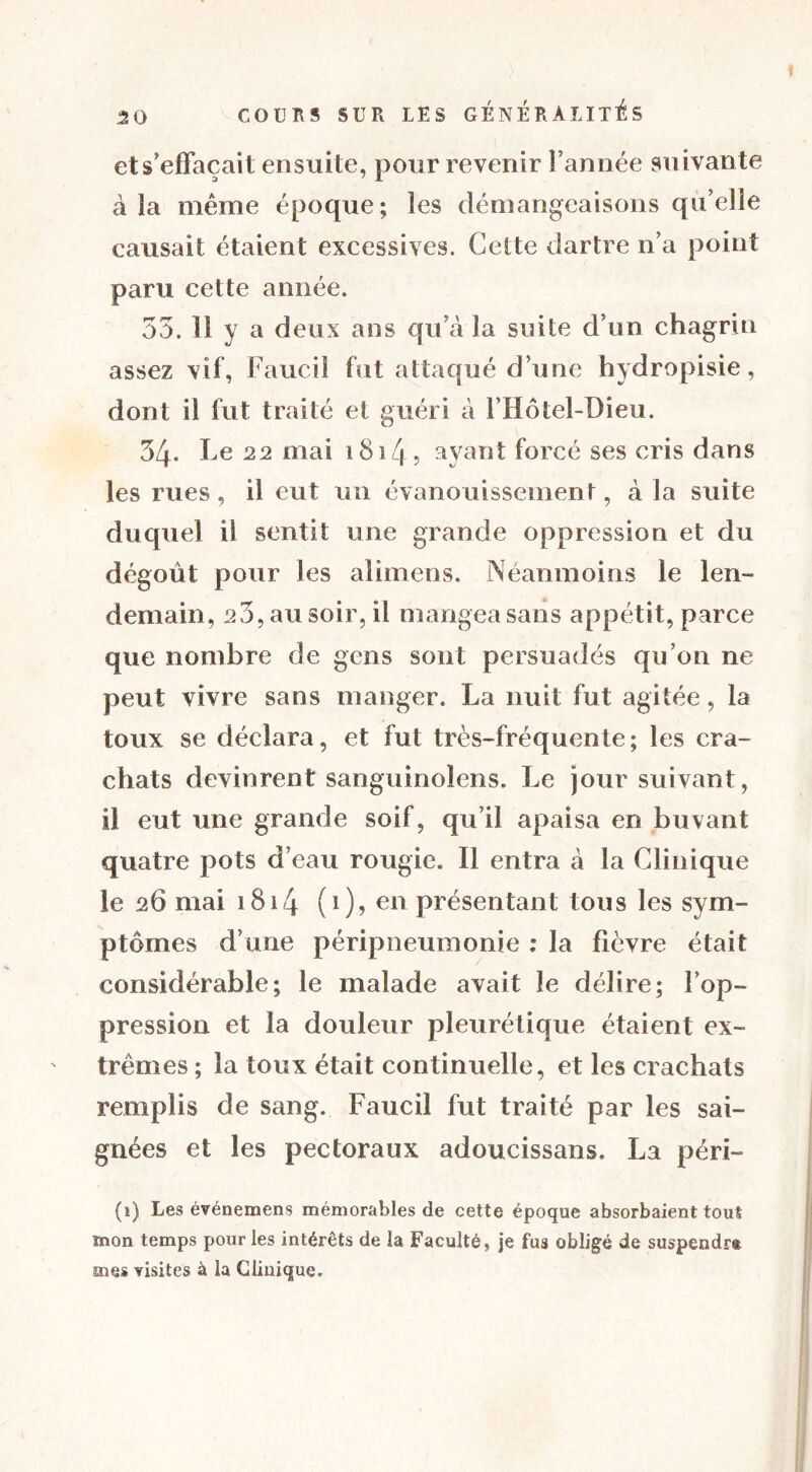 et s'effacait ensuite, pour revenir l’année suivante à la même époque; les démangeaisons qu elle causait étaient excessives. Celte dartre n’a point paru cette année. 53. lî y a deux ans qu’à la snile d’un chagrin assez vif, Faucil fut attaqué d’une hydropisie, dont il fut traité et guéri à l’Hôtel-Dieu. 34. l e 22 mai 1814 5 ayant forcé ses cris dans les rues, il eut un évanouissement, à la suite duquel il sentit une grande oppression et du dégoût pour les alimens. Néanmoins le len- demain, 23, au soir, il mangea sans appétit, parce que nombre de gens sont persuadés qu’on ne peut vivre sans manger. La nuit fut agitée, la toux se déclara, et fut très-fréquente; les cra- chats devinrent sanguinoîens. Le jour suivant, il eut une grande soif, qu’il apaisa en buvant quatre pots d’eau rougie. Il entra à la Clinique le 26 mai 1814 (0? en présentant tous les sym- ptômes d’une péripneumonie : la fièvre était considérable; le malade avait le délire; l’op- pression et la douleur pleurétique étaient ex- trêmes ; la toux était continuelle, et les crachats remplis de sang. Faucil fut traité par les sai- gnées et les pectoraux adoucissans. La péri- (1) Les événemens mémorables de cette époque absorbaient tout mon temps pour les intérêts de la Faculté, je fus obligé de suspendra mes visites à la Clinique.