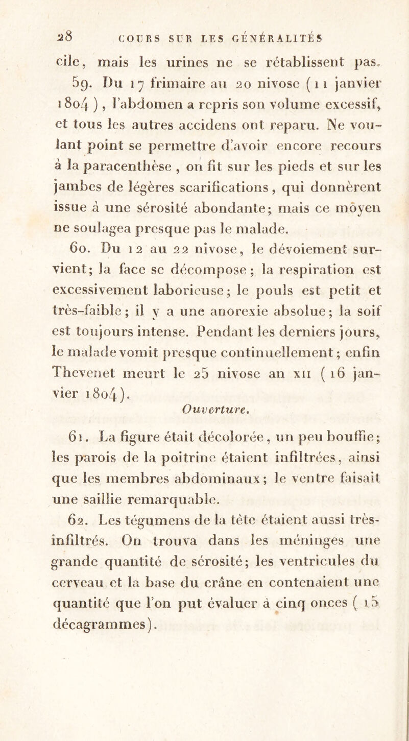 cilc, mais les urines ne se rétablissent pas, 5p. Du 17 frimaire au 20 nivôse ( 1 1 janvier 1804 ) ? l’abdomen a repris son volume excessif* et tous les autres accidens ont reparu. Ne vou- lant point se permettre d’avoir encore recours à la paracenthèse , on fit sur les pieds et sur les jambes de légères scarifications, qui donnèrent issue à une sérosité abondante; mais ce moyen ne soulagea presque pas le malade. 60. Du 12 au 22 nivôse, le dévoiement sur- vient; la face se décompose; la respiration est excessivement laborieuse ; le pouls est petit et très-faible ; il y a une anorexie absolue ; la soif est toujours intense. Pendant les derniers jours, le malade vomit presque continuellement; enfin Thevenet meurt le 25 nivôse an xn (16 jan- vier 1804). Ouverture. 61. La figure était décolorée , un peu bouffie ; les parois de la poitrine étaient infiltrées, ainsi que les membres abdominaux; Je ventre faisait une saillie remarquable. 62. Les tégumens de la tète étaient aussi très- infiltrés. On trouva dans les méninges une grande quantité de sérosité; les ventricules du cerveau et la base du crâne en contenaient une quantité que l’on put évaluer à cinq onces ( i.5. décagrammes).