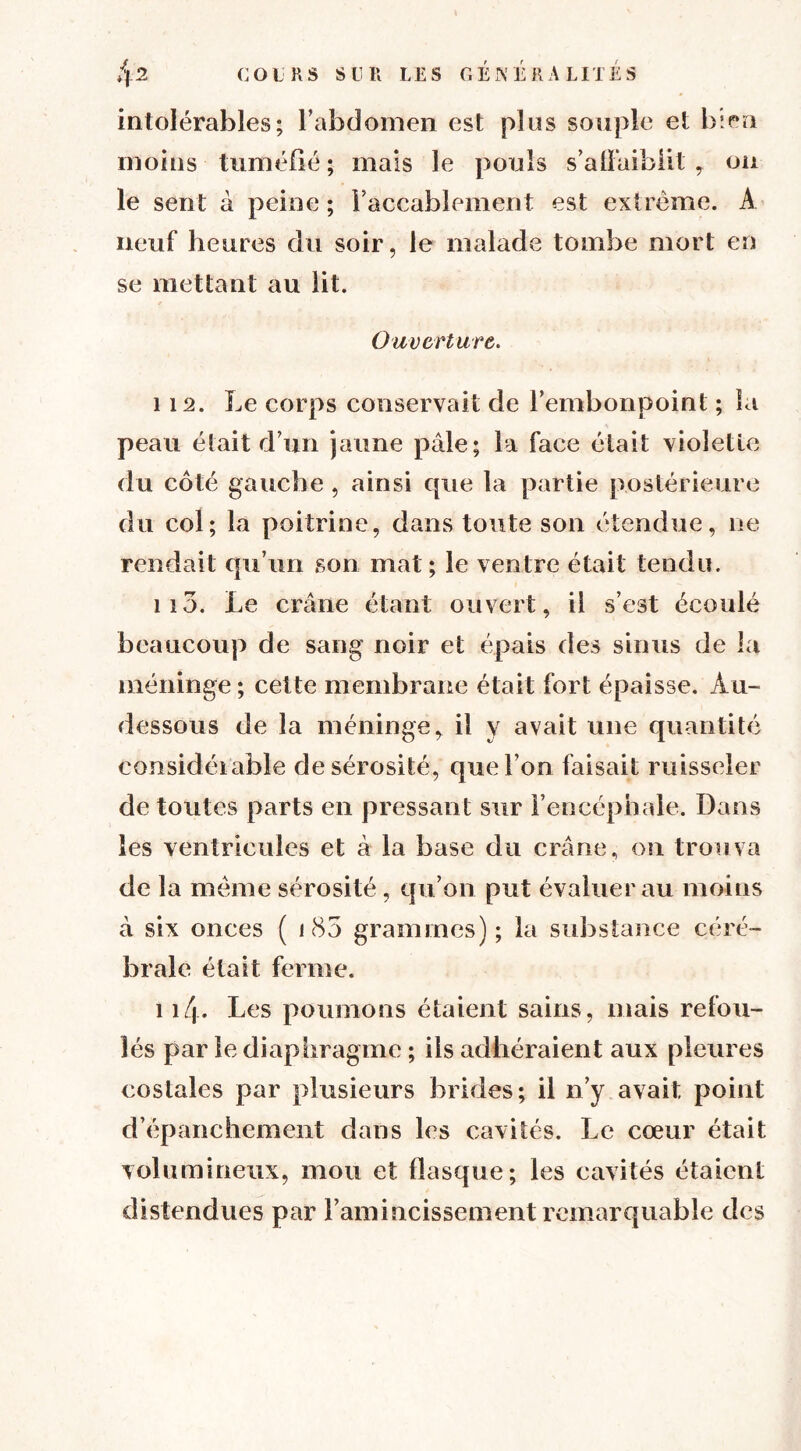 intolérables; l’abdomen est plus souple et bien moins tuméfié; mais le pouls s’affaiblit, ou le sent à peine ; l’accablement est extrême. A neuf heures du soir, le malade tombe mort en se mettant au lit. Ouverture. 112. Le corps conservait de l’embonpoint ; la peau était d’un jaune pale; la face était violette du côté gauche , ainsi cpie la partie postérieure du col; la poitrine, dans toute son étendue, ne rendait qu’un son mat; le ventre était tendu. 113. Le crâne étant ouvert, il s’est écoulé beaucoup de sang noir et épais des sinus de la méninge ; cette membrane était fort épaisse. Au- dessous de la méninge, il y avait une quantité considérable de sérosité, que l’on faisait ruisseler de toutes parts en pressant sur l’encéphale. Dans les ventricules et à la base du crâne, on trouva de la même sérosité , qu’on put évaluer au moins à six onces ( i 85 grammes); la substance céré- brale était ferme. 114- Les poumons étaient sains, mais refou- lés par le diaphragme ; ils adhéraient aux pleures costales par plusieurs brides; il n’y avait point d’épanchement dans les cavités. Le cœur était volumineux, mou et flasque; les cavités étaient distendues par l’amincissement remarquable des