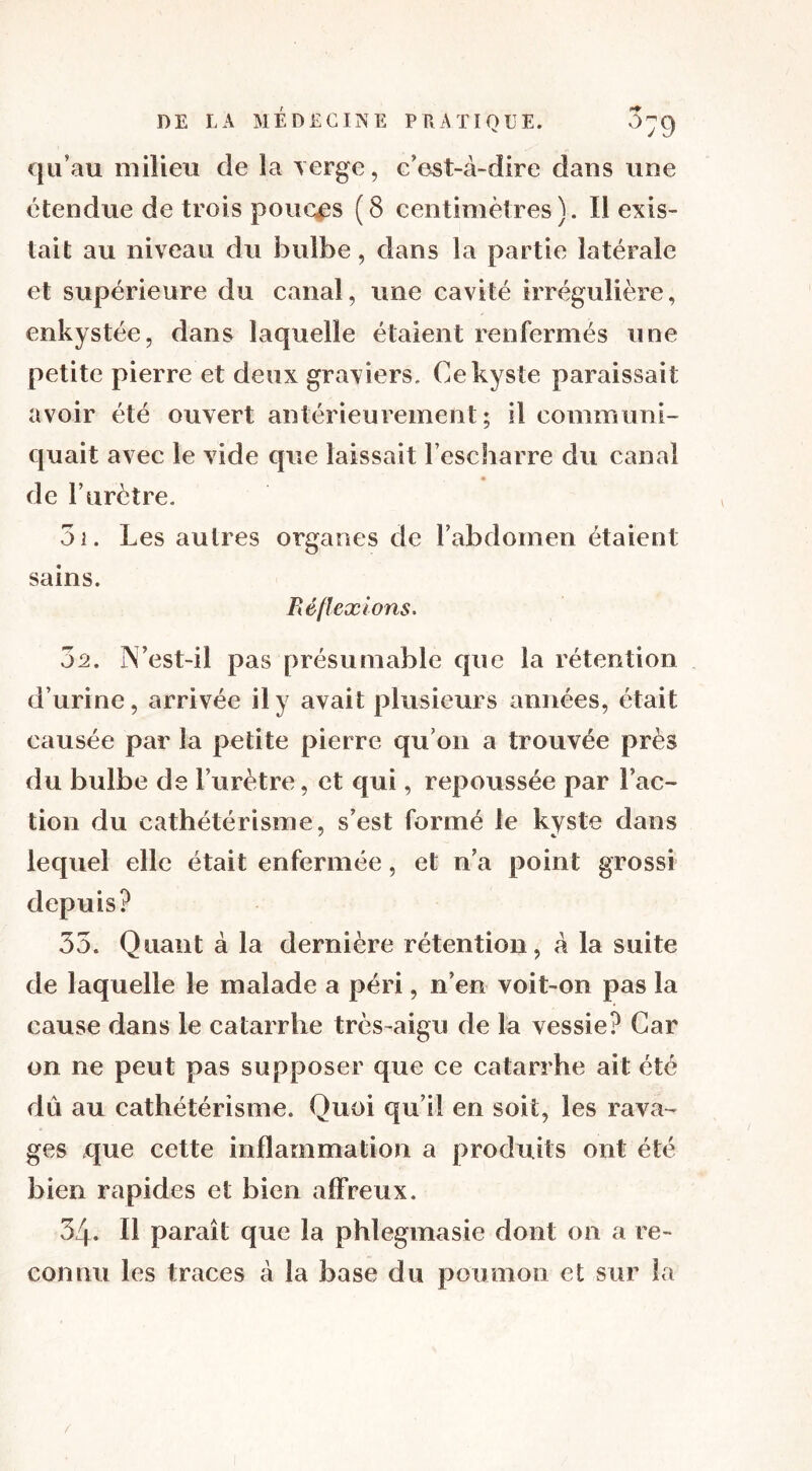 qu’au milieu de la verge, c’est-à-dire dans une étendue de trois pouces (8 centimètres). Il exis- tait au niveau du bulbe, dans la partie latérale et supérieure du canal, une cavité irrégulière, enkystée, dans laquelle étaient renfermés une petite pierre et deux graviers. Ce kyste paraissait avoir été ouvert antérieurement; il communi- quait avec le vide que laissait l’escharre du canal de l’urètre. 31. Les autres organes de l’abdomen étaient sains. Réflexions. 7)2. ÎYest-il pas présumable que la rétention d’urine, arrivée il y avait plusieurs années, était causée par la petite pierre qu’on a trouvée près du bulbe de l’urètre, et qui, repoussée par Fac- tion du cathétérisme, s’est formé le kyste dans lequel elle était enfermée, et n’a point grossi depuis? 33. Quant à la dernière rétention, à la suite de laquelle le malade a péri, n’en voit-on pas la cause dans le catarrhe très-aigu de la vessie? Car on ne peut pas supposer que ce catarrhe ait été dû au cathétérisme. Quoi qu’il en soit, les rava- ges que cette inflammation a produits ont été bien rapides et bien affreux. 34. Il paraît que la phtegmasie dont on a re- connu les traces à la base du poumon et sur la