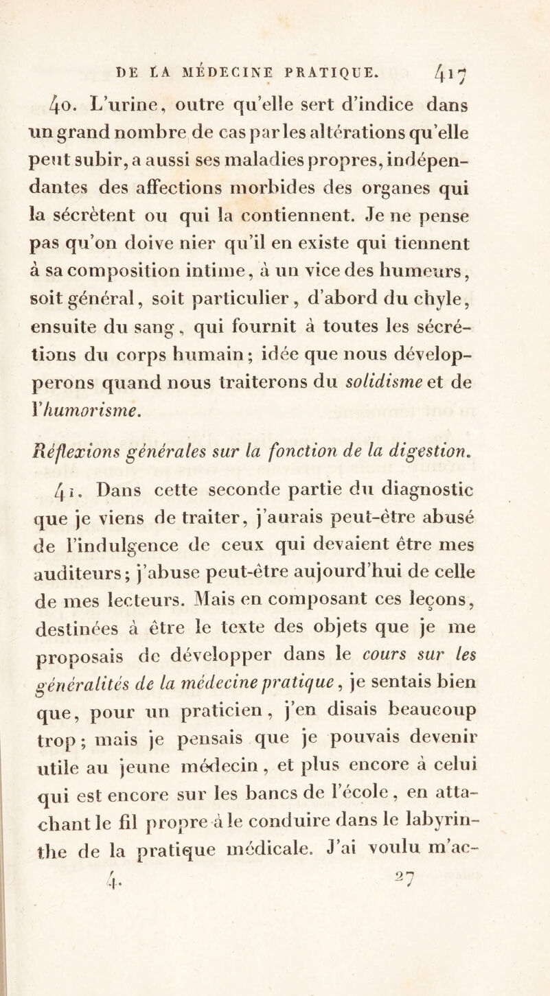 4o. L’urine, outre qu’elle sert d’indice dans un grand nombre de cas parles altérations quelle peut subir, a aussi ses maladies propres, indépen- dantes des affections morbides des organes qui la sécrètent ou qui la contiennent. Je ne pense pas qu’on doive nier qu’il en existe qui tiennent à sa composition intime, à un vice des humeurs, soit général, soit particulier , d’abord du chyle, ensuite du sang , qui fournit à toutes les sécré- tions du corps humain; idée que nous dévelop- perons quand nous traiterons du solidisme et de Y humorisme. Réflexions générales sur la fonction de la digestion« 4ï. Dans cette seconde partie du diagnostic que je viens de traiter, j’aurais peut-être abusé de l’indulgence de ceux qui devaient être mes auditeurs; j’abuse peut-être aujourd’hui de celle de mes lecteurs. Mais en composant ces leçons, destinées à être le texte des objets que je me proposais de développer dans le cours sur les généralités de la médecine pratique, je sentais bien que, pour un praticien, j’en disais beaucoup trop ; mais je pensais que je pouvais devenir utile au jeune médecin, et plus encore à celui qui est encore sur les bancs de l’école, en atta- chant le fil propre à le conduire dans le labyrin- the de la pratique médicale. J’ai voulu m’ac-