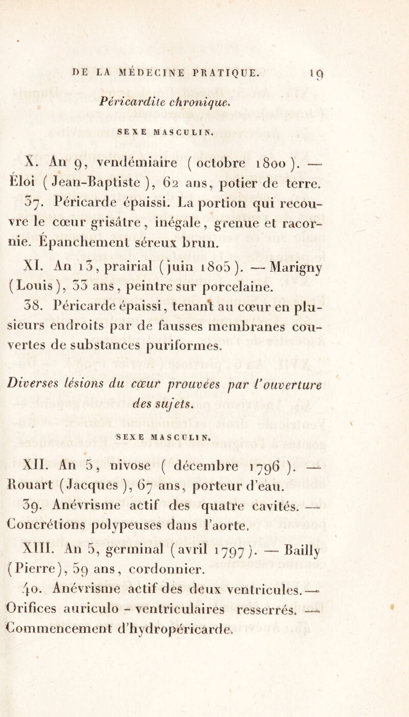 * Péricardite chronique. SEXE MASCULIN, X. An 9, vendémiaire (octobre 1800). — Eloi ( Jean-Baptiste ), 62 ans, potier de terre. ô'j. Péricarde épaissi. La portion qui recou- vre le cœur grisâtre, inégale, grenue et racor- / nie. Epanchement séreux brun. XL An 15, prairial (juin i8o5). — Marigny (Louis), 33 ans, peintre sur porcelaine. 38. Péricarde épaissi, tenant au cœur en plu- sieurs endroits par de fausses membranes cou- vertes de substances puriformes. Diverses lésions du cœur prouvées par l’ouverture des sujets. SEXE MASCULIN® XII. An 5, nivôse ( décembre 1796 ). — Il ou art (Jacques), 67 ans, porteur d eau. 39. Anévrisme actif des quatre cavités. •— Concrétions polypeuses dans l’aorte, XIII. An 5, germinal (avril 1797). — Bailly (Pierre), 5q ans, cordonnier. 40. Anévrisme actif des deux ventricules.— Orifices auriculo - ventriculaires resserrés, — Commencement d’hydropéricarde,