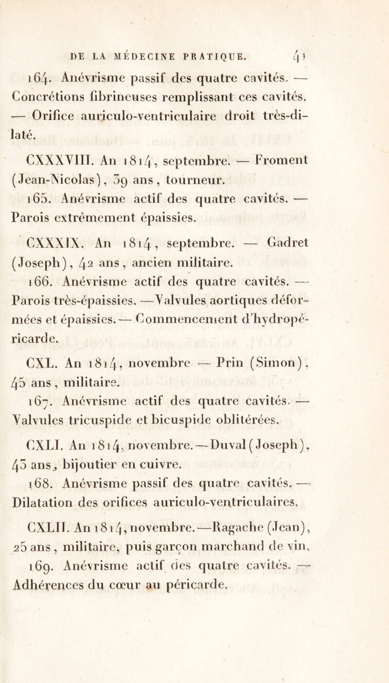 Concrétions fibrineuses remplissant ces cavités. — Orifice auriculo-ventriculaire droit très- di- laté. CXXXYIÏI. An 1814 ^ septembre. — Froment ( Jean-Xi colas), 09 ans, tourneur. 165. Anévrisme actif des quatre cavités. — Parois extrêmement épaissies. CXXX1X. An 1814, septembre. — Gadret (Joseph), 42 ans, ancien militaire. 166. Anévrisme actif des quatre cavités. — Parois très-épaissies. —Valvules aortiques défor- mées et épaissies.— Commencement d’hydropé- ricarde. CXL. An 1814? novembre — Prin (Simon), 45 ans, militaire. 167. Anévrisme actif des quatre cavités. —- Valvules tricuspide et bicuspide oblitérées. CXLI. An 1814«, novembre. — Duvat ( Joseph ), 45 ans,, bijoutier en cuivre. 168. Anévrisme passif des quatre cavités.— Dilatation des orifices auriculo-ventriculaires. CXLII. An 1814? novembre.—Ragache (Jean), 25 ans , militaire, puis garçon marchand de vin, 169. Anévrisme actif des quatre cavités. —- Adhérences du cœur au péricarde.