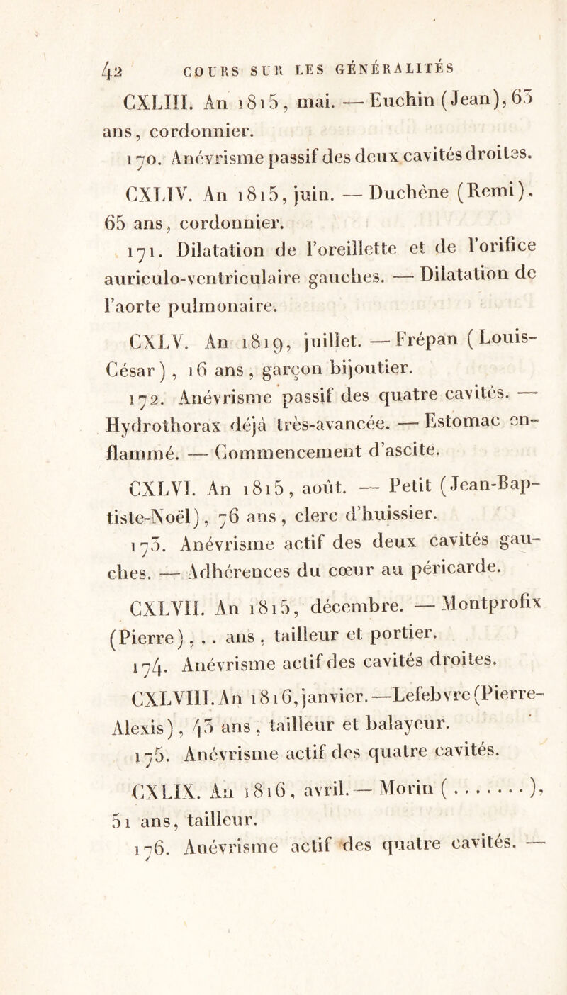 [\'l COURS SUR LES GÉNÉRALITÉS CXLIII. An 1815 , mai. — Euchin ( Jean), 63 ans, cordonnier. 170. Anévrisme passif des deux cavités droites. CXLIV. An 1815, juin. — Duchène (Rcmi), 65 ans, cordonnier. 171. Dilatation de l’oreillette et de 1 orifice auriculo-ventriculaire gauches. —■ Dilatation de l’aorte pulmonaire. CXLV. An 1819, juillet. — Frépan ( Louis- César ) , 16 ans , garçon bijoutier. 172. Anévrisme passif des quatre cavités. - Hydrothorax déjà très-avancée. — Estomac en- flammé. — Commencement d’ascite. CXLV1. An 1815 , août. — Petit (Jean-Bap- tiste-Noël), 76 ans, clerc d’huissier. 17O. Anévrisme actif des deux cavités gau- ches. — Adhérences du cœur au péricarde. CXLVIf. An 1815, décembre. — Montprofîx (Pierre), . . ans , tailleur et portier. j 7/j. Anévrisme actif des cavités droites. CXLVI1I. An 1816, janvier. —Lefebvre (Pierre- Alexis) , /p ans , tailleur et balayeur. 175. Anévrisme actif des quatre cavités. CXLIX. An 1816, avril. - Morin ( ), 5i ans, tailleur. i~6. Anévrisme actif des quatre cavités.